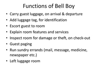 Functions of Bell Boy
• Carry guest luggage, on arrival & departure
• Add luggage tag, for identification
• Escort guest to room
• Explain room features and services
• Inspect room for damage or theft, on check-out
• Guest paging
• Run sundry errands (mail, message, medicine,
newspaper etc.)
• Left luggage room
 