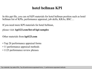 hotel bellman KPI 
In this ppt file, you can ref KPI materials for hotel bellman position such as hotel 
bellman list of KPIs, performance appraisal, job skills, KRAs, BSC… 
If you need more KPI materials for hotel bellman, 
please visit: kpi123.com/list-of-kpi-samples 
Other materials from kpi123.com 
• Top 28 performance appraisal forms 
• 11 performance appraisal methods 
• 1125 performance review phrases 
Top materials: top sales KPIs, Top 28 performance appraisal forms, 11 performance appraisal methods 
Interview questions and answers – free download/ pdf and ppt file 
 