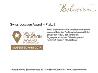 Swiss Location Award – Platz 2
8'000 Eventveranstalter und Besucher sowie
eine unabhängige Fachjury haben das Hotel
Belvoir auf Platz 2 der schönsten
Tagungslocations der Schweiz gewählt.
Nominiert waren 173 Locations.
Hotel Belvoir | Säumerstrasse 37 | CH-8803 Rüschlikon | www.hotel-belvoir.ch
 