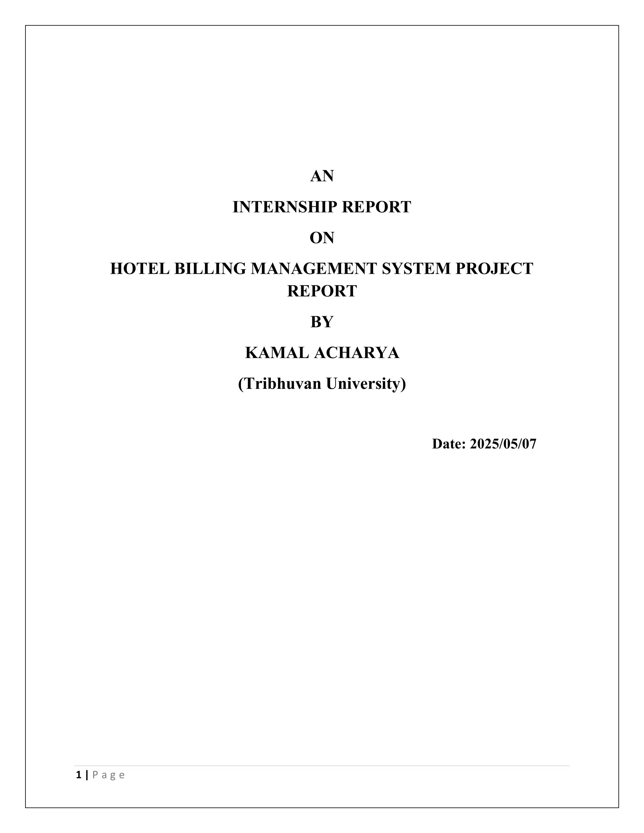 1 | P a g e
AN
INTERNSHIP REPORT
ON
HOTEL BILLING MANAGEMENT SYSTEM PROJECT
REPORT
BY
KAMAL ACHARYA
(Tribhuvan University)
Date: 2025/05/07
 