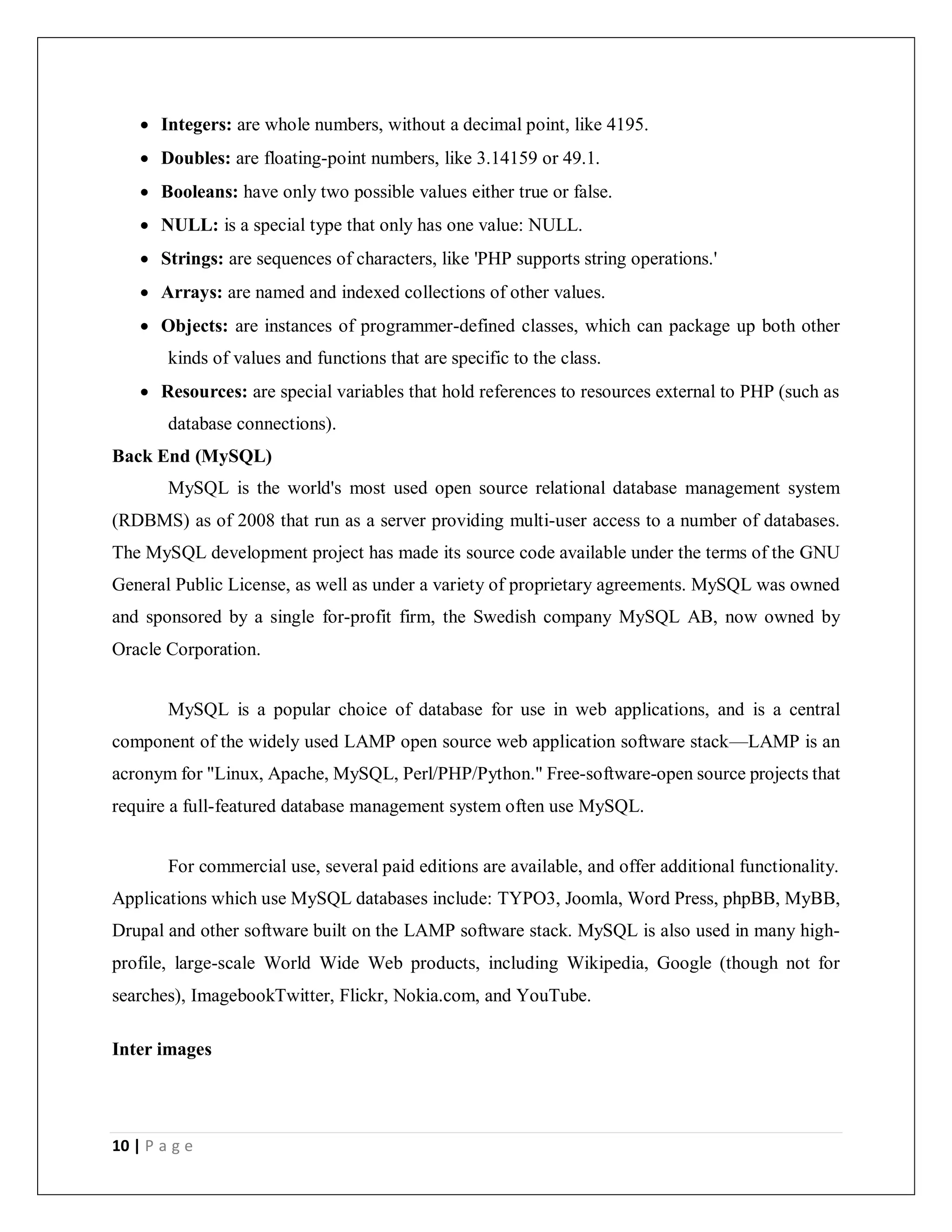 10 | P a g e
 Integers: are whole numbers, without a decimal point, like 4195.
 Doubles: are floating-point numbers, like 3.14159 or 49.1.
 Booleans: have only two possible values either true or false.
 NULL: is a special type that only has one value: NULL.
 Strings: are sequences of characters, like 'PHP supports string operations.'
 Arrays: are named and indexed collections of other values.
 Objects: are instances of programmer-defined classes, which can package up both other
kinds of values and functions that are specific to the class.
 Resources: are special variables that hold references to resources external to PHP (such as
database connections).
Back End (MySQL)
MySQL is the world's most used open source relational database management system
(RDBMS) as of 2008 that run as a server providing multi-user access to a number of databases.
The MySQL development project has made its source code available under the terms of the GNU
General Public License, as well as under a variety of proprietary agreements. MySQL was owned
and sponsored by a single for-profit firm, the Swedish company MySQL AB, now owned by
Oracle Corporation.
MySQL is a popular choice of database for use in web applications, and is a central
component of the widely used LAMP open source web application software stack—LAMP is an
acronym for "Linux, Apache, MySQL, Perl/PHP/Python." Free-software-open source projects that
require a full-featured database management system often use MySQL.
For commercial use, several paid editions are available, and offer additional functionality.
Applications which use MySQL databases include: TYPO3, Joomla, Word Press, phpBB, MyBB,
Drupal and other software built on the LAMP software stack. MySQL is also used in many high-
profile, large-scale World Wide Web products, including Wikipedia, Google (though not for
searches), ImagebookTwitter, Flickr, Nokia.com, and YouTube.
Inter images
 