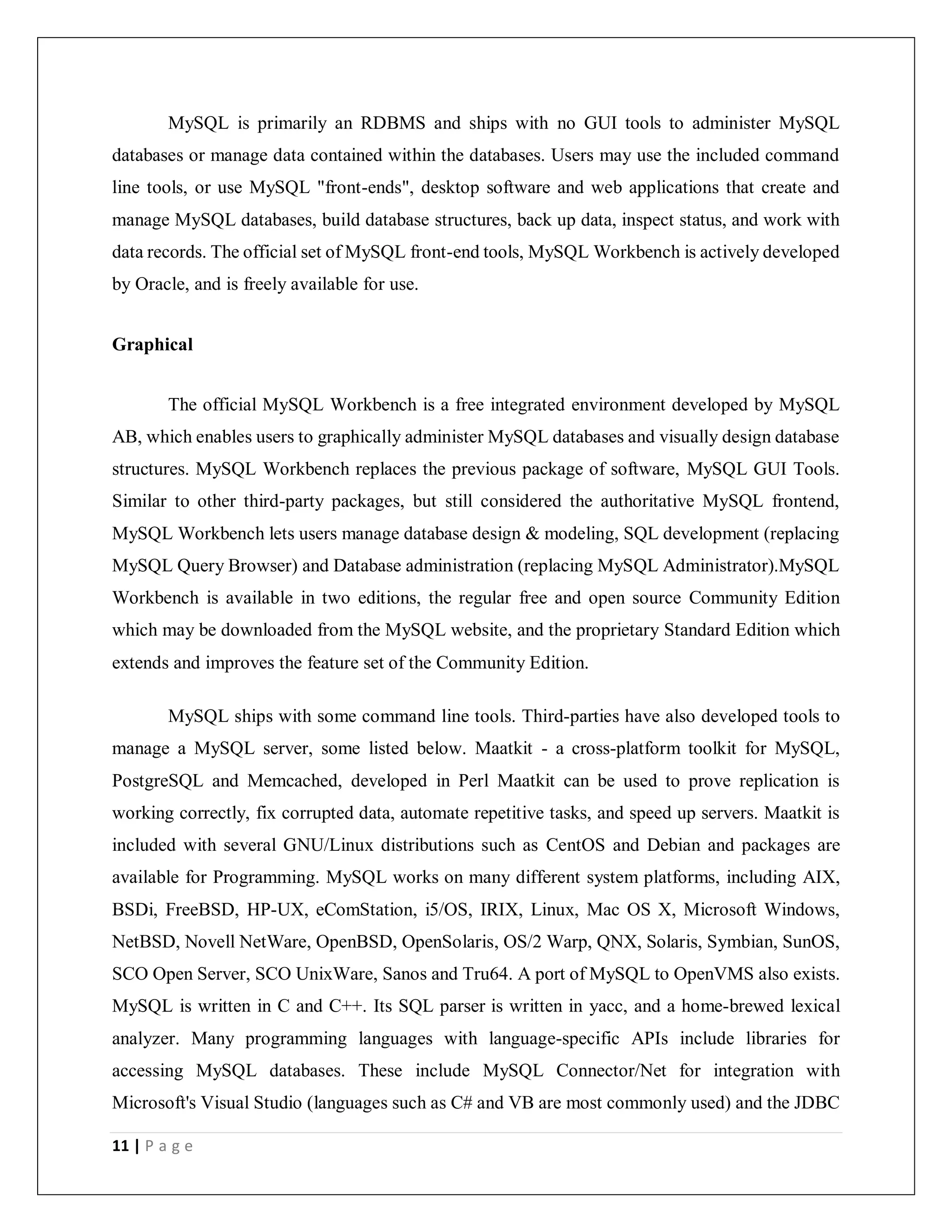 11 | P a g e
MySQL is primarily an RDBMS and ships with no GUI tools to administer MySQL
databases or manage data contained within the databases. Users may use the included command
line tools, or use MySQL "front-ends", desktop software and web applications that create and
manage MySQL databases, build database structures, back up data, inspect status, and work with
data records. The official set of MySQL front-end tools, MySQL Workbench is actively developed
by Oracle, and is freely available for use.
Graphical
The official MySQL Workbench is a free integrated environment developed by MySQL
AB, which enables users to graphically administer MySQL databases and visually design database
structures. MySQL Workbench replaces the previous package of software, MySQL GUI Tools.
Similar to other third-party packages, but still considered the authoritative MySQL frontend,
MySQL Workbench lets users manage database design & modeling, SQL development (replacing
MySQL Query Browser) and Database administration (replacing MySQL Administrator).MySQL
Workbench is available in two editions, the regular free and open source Community Edition
which may be downloaded from the MySQL website, and the proprietary Standard Edition which
extends and improves the feature set of the Community Edition.
MySQL ships with some command line tools. Third-parties have also developed tools to
manage a MySQL server, some listed below. Maatkit - a cross-platform toolkit for MySQL,
PostgreSQL and Memcached, developed in Perl Maatkit can be used to prove replication is
working correctly, fix corrupted data, automate repetitive tasks, and speed up servers. Maatkit is
included with several GNU/Linux distributions such as CentOS and Debian and packages are
available for Programming. MySQL works on many different system platforms, including AIX,
BSDi, FreeBSD, HP-UX, eComStation, i5/OS, IRIX, Linux, Mac OS X, Microsoft Windows,
NetBSD, Novell NetWare, OpenBSD, OpenSolaris, OS/2 Warp, QNX, Solaris, Symbian, SunOS,
SCO Open Server, SCO UnixWare, Sanos and Tru64. A port of MySQL to OpenVMS also exists.
MySQL is written in C and C++. Its SQL parser is written in yacc, and a home-brewed lexical
analyzer. Many programming languages with language-specific APIs include libraries for
accessing MySQL databases. These include MySQL Connector/Net for integration with
Microsoft's Visual Studio (languages such as C# and VB are most commonly used) and the JDBC
 