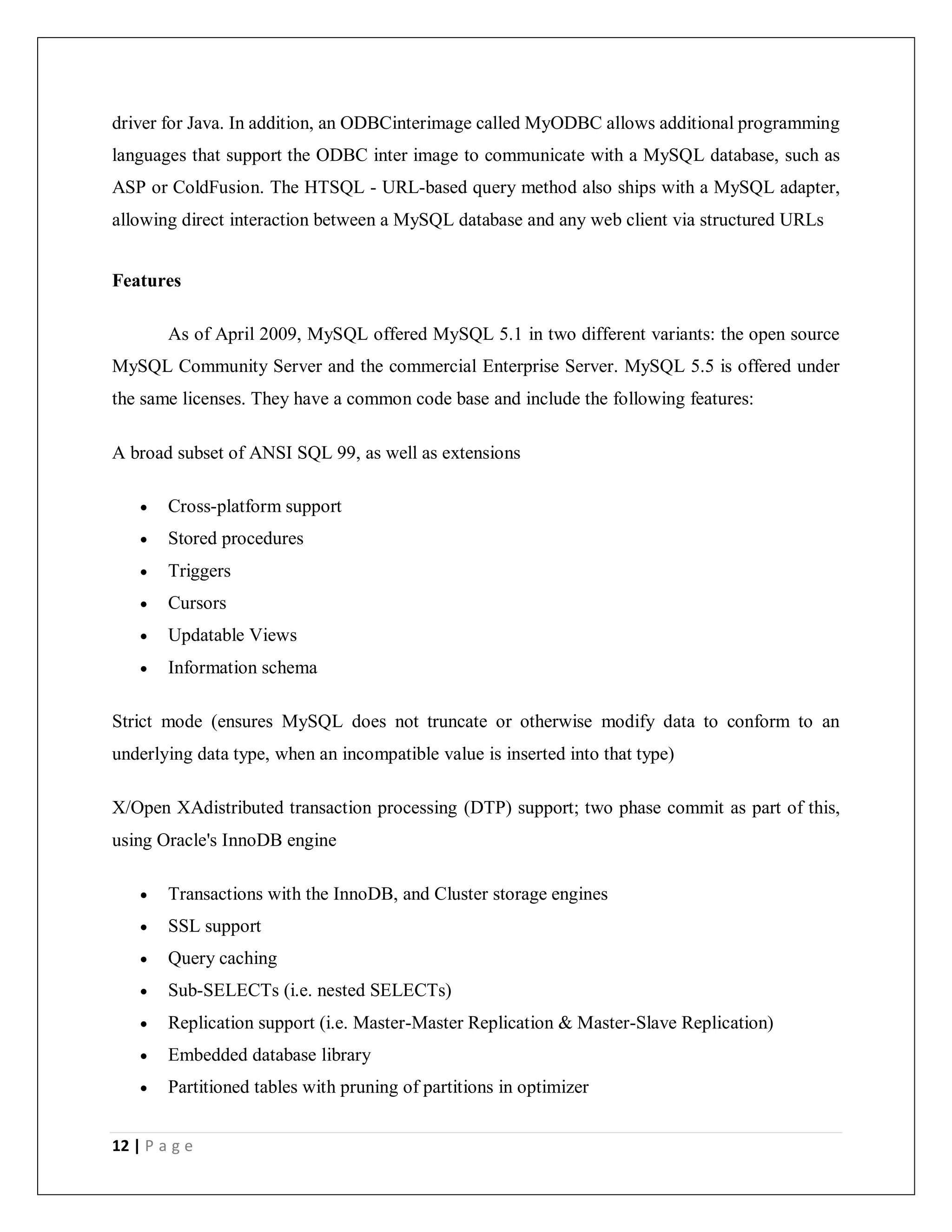 12 | P a g e
driver for Java. In addition, an ODBCinterimage called MyODBC allows additional programming
languages that support the ODBC inter image to communicate with a MySQL database, such as
ASP or ColdFusion. The HTSQL - URL-based query method also ships with a MySQL adapter,
allowing direct interaction between a MySQL database and any web client via structured URLs
Features
As of April 2009, MySQL offered MySQL 5.1 in two different variants: the open source
MySQL Community Server and the commercial Enterprise Server. MySQL 5.5 is offered under
the same licenses. They have a common code base and include the following features:
A broad subset of ANSI SQL 99, as well as extensions
 Cross-platform support
 Stored procedures
 Triggers
 Cursors
 Updatable Views
 Information schema
Strict mode (ensures MySQL does not truncate or otherwise modify data to conform to an
underlying data type, when an incompatible value is inserted into that type)
X/Open XAdistributed transaction processing (DTP) support; two phase commit as part of this,
using Oracle's InnoDB engine
 Transactions with the InnoDB, and Cluster storage engines
 SSL support
 Query caching
 Sub-SELECTs (i.e. nested SELECTs)
 Replication support (i.e. Master-Master Replication & Master-Slave Replication)
 Embedded database library
 Partitioned tables with pruning of partitions in optimizer
 