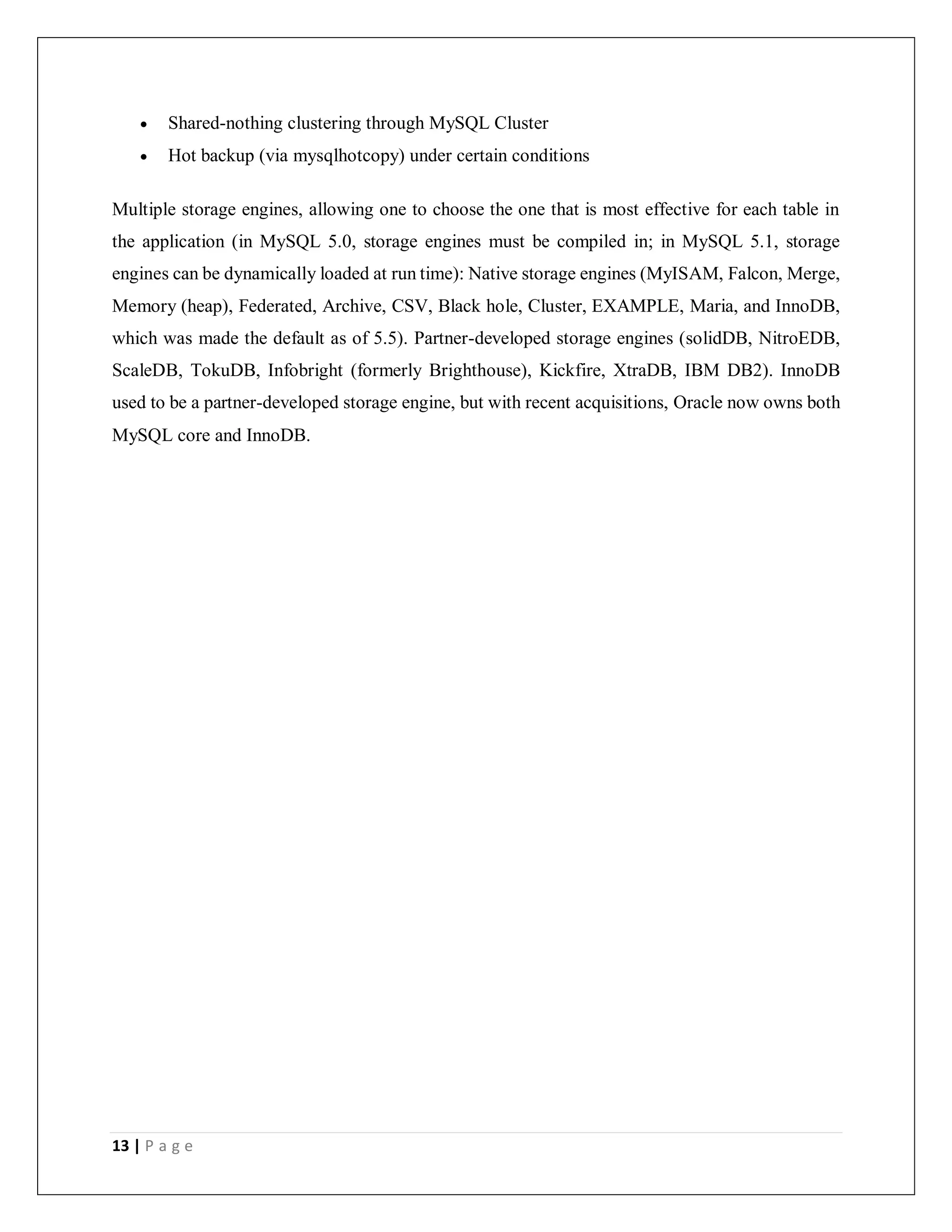 13 | P a g e
 Shared-nothing clustering through MySQL Cluster
 Hot backup (via mysqlhotcopy) under certain conditions
Multiple storage engines, allowing one to choose the one that is most effective for each table in
the application (in MySQL 5.0, storage engines must be compiled in; in MySQL 5.1, storage
engines can be dynamically loaded at run time): Native storage engines (MyISAM, Falcon, Merge,
Memory (heap), Federated, Archive, CSV, Black hole, Cluster, EXAMPLE, Maria, and InnoDB,
which was made the default as of 5.5). Partner-developed storage engines (solidDB, NitroEDB,
ScaleDB, TokuDB, Infobright (formerly Brighthouse), Kickfire, XtraDB, IBM DB2). InnoDB
used to be a partner-developed storage engine, but with recent acquisitions, Oracle now owns both
MySQL core and InnoDB.
 