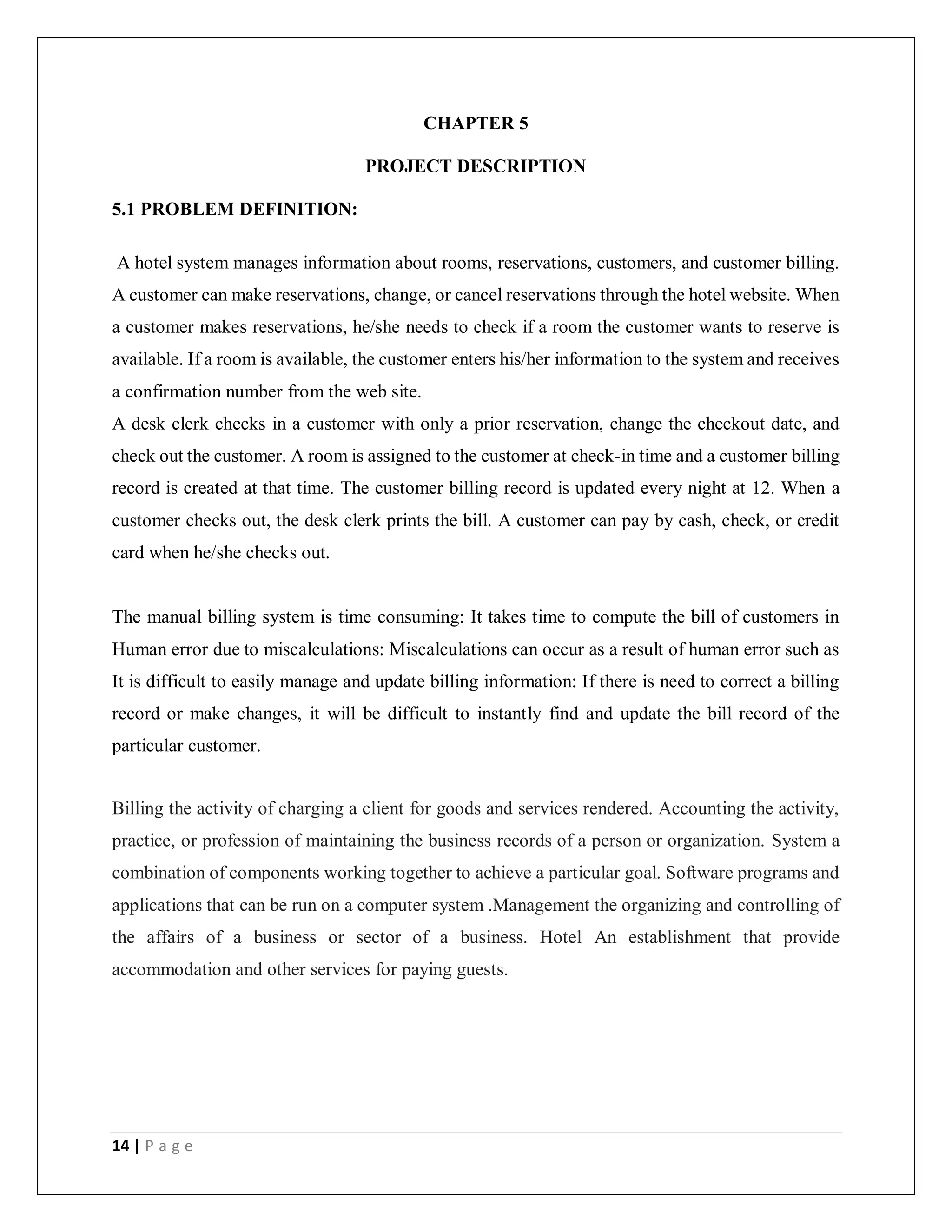 14 | P a g e
CHAPTER 5
PROJECT DESCRIPTION
5.1 PROBLEM DEFINITION:
A hotel system manages information about rooms, reservations, customers, and customer billing.
A customer can make reservations, change, or cancel reservations through the hotel website. When
a customer makes reservations, he/she needs to check if a room the customer wants to reserve is
available. If a room is available, the customer enters his/her information to the system and receives
a confirmation number from the web site.
A desk clerk checks in a customer with only a prior reservation, change the checkout date, and
check out the customer. A room is assigned to the customer at check-in time and a customer billing
record is created at that time. The customer billing record is updated every night at 12. When a
customer checks out, the desk clerk prints the bill. A customer can pay by cash, check, or credit
card when he/she checks out.
The manual billing system is time consuming: It takes time to compute the bill of customers in
Human error due to miscalculations: Miscalculations can occur as a result of human error such as
It is difficult to easily manage and update billing information: If there is need to correct a billing
record or make changes, it will be difficult to instantly find and update the bill record of the
particular customer.
Billing the activity of charging a client for goods and services rendered. Accounting the activity,
practice, or profession of maintaining the business records of a person or organization. System a
combination of components working together to achieve a particular goal. Software programs and
applications that can be run on a computer system .Management the organizing and controlling of
the affairs of a business or sector of a business. Hotel An establishment that provide
accommodation and other services for paying guests.
 