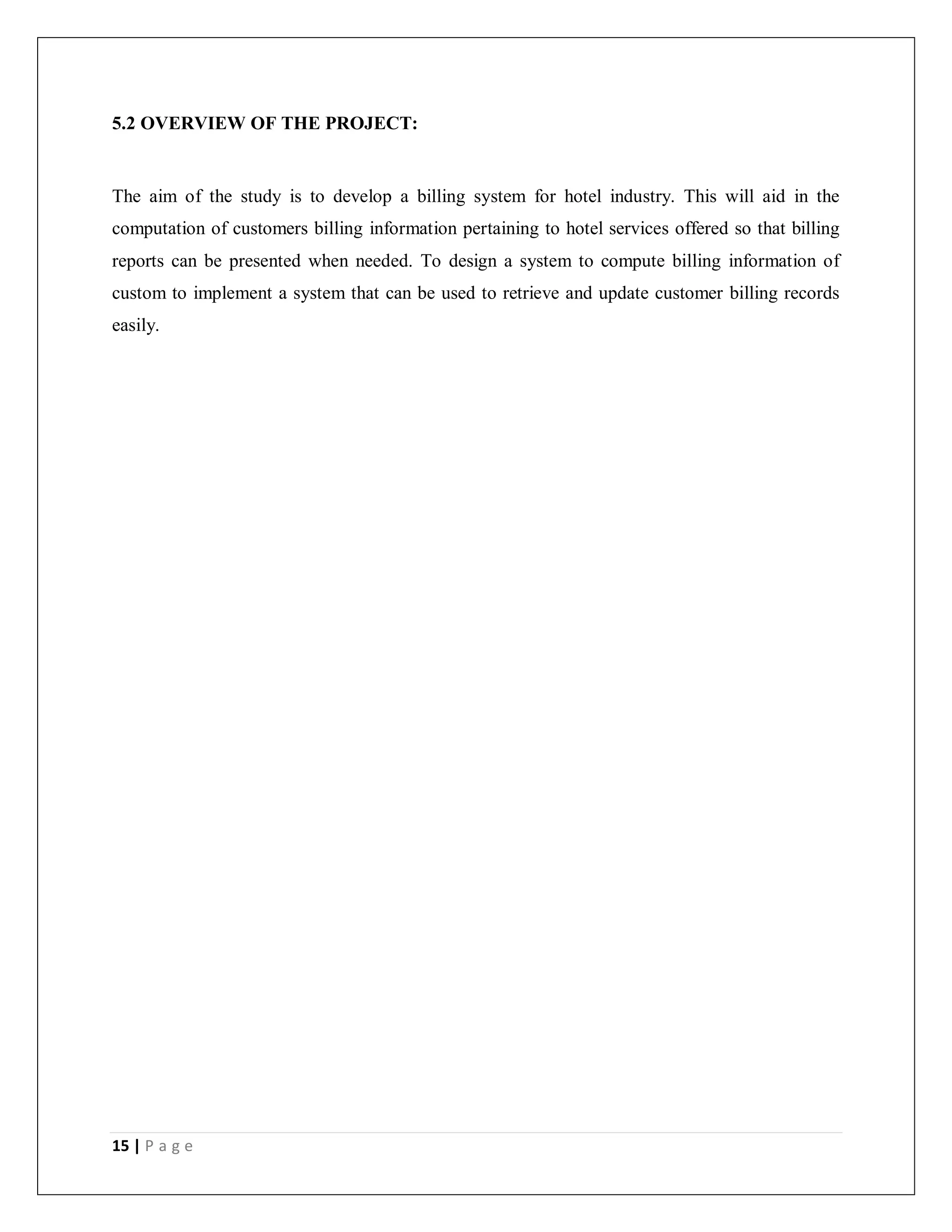 15 | P a g e
5.2 OVERVIEW OF THE PROJECT:
The aim of the study is to develop a billing system for hotel industry. This will aid in the
computation of customers billing information pertaining to hotel services offered so that billing
reports can be presented when needed. To design a system to compute billing information of
custom to implement a system that can be used to retrieve and update customer billing records
easily.
 