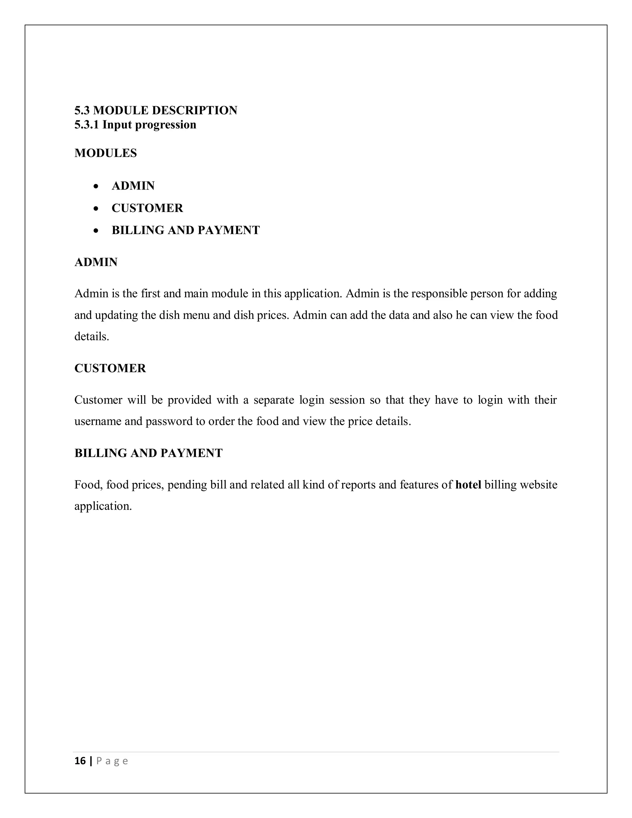 16 | P a g e
5.3 MODULE DESCRIPTION
5.3.1 Input progression
MODULES
 ADMIN
 CUSTOMER
 BILLING AND PAYMENT
ADMIN
Admin is the first and main module in this application. Admin is the responsible person for adding
and updating the dish menu and dish prices. Admin can add the data and also he can view the food
details.
CUSTOMER
Customer will be provided with a separate login session so that they have to login with their
username and password to order the food and view the price details.
BILLING AND PAYMENT
Food, food prices, pending bill and related all kind of reports and features of hotel billing website
application.
 