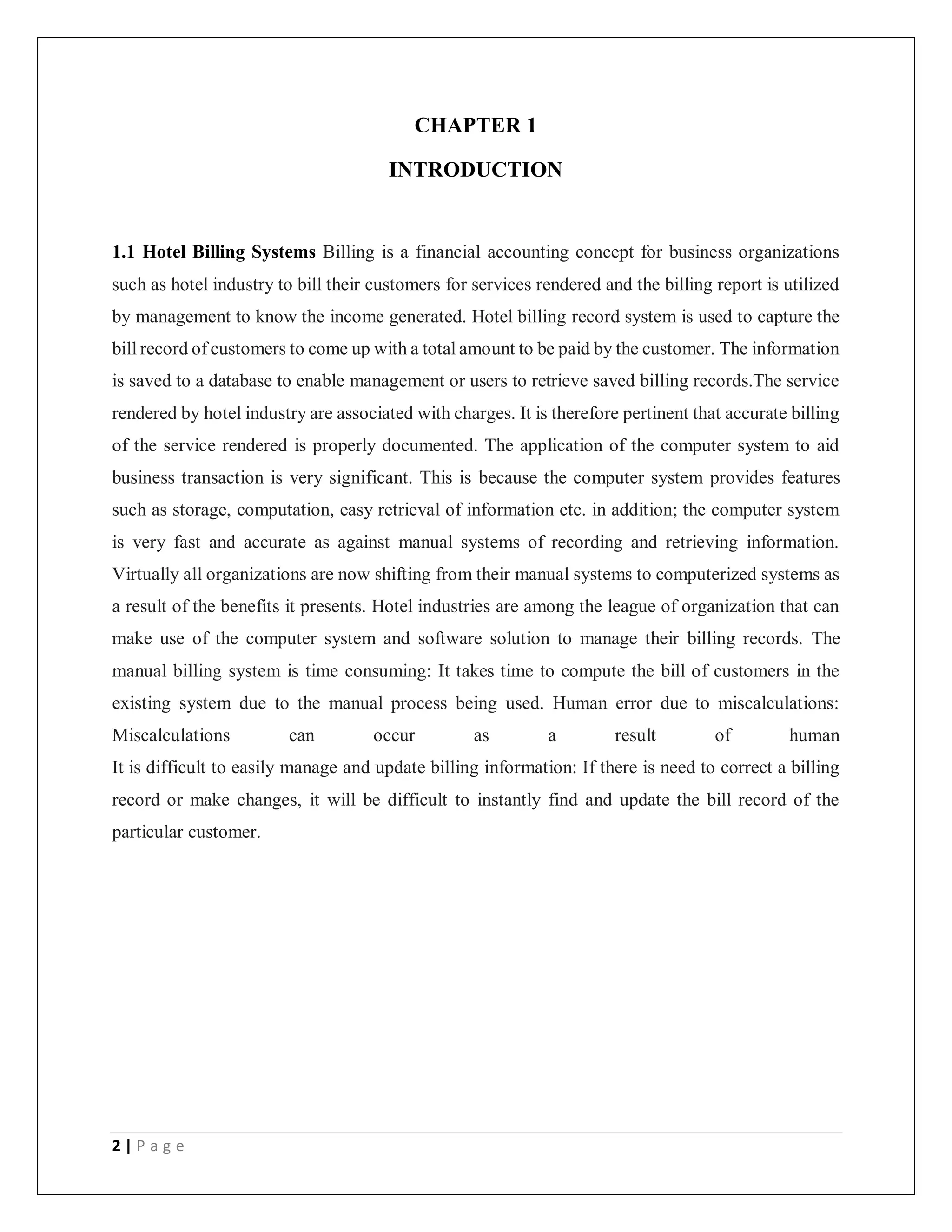 2 | P a g e
CHAPTER 1
INTRODUCTION
1.1 Hotel Billing Systems Billing is a financial accounting concept for business organizations
such as hotel industry to bill their customers for services rendered and the billing report is utilized
by management to know the income generated. Hotel billing record system is used to capture the
bill record of customers to come up with a total amount to be paid by the customer. The information
is saved to a database to enable management or users to retrieve saved billing records.The service
rendered by hotel industry are associated with charges. It is therefore pertinent that accurate billing
of the service rendered is properly documented. The application of the computer system to aid
business transaction is very significant. This is because the computer system provides features
such as storage, computation, easy retrieval of information etc. in addition; the computer system
is very fast and accurate as against manual systems of recording and retrieving information.
Virtually all organizations are now shifting from their manual systems to computerized systems as
a result of the benefits it presents. Hotel industries are among the league of organization that can
make use of the computer system and software solution to manage their billing records. The
manual billing system is time consuming: It takes time to compute the bill of customers in the
existing system due to the manual process being used. Human error due to miscalculations:
Miscalculations can occur as a result of human
It is difficult to easily manage and update billing information: If there is need to correct a billing
record or make changes, it will be difficult to instantly find and update the bill record of the
particular customer.
 