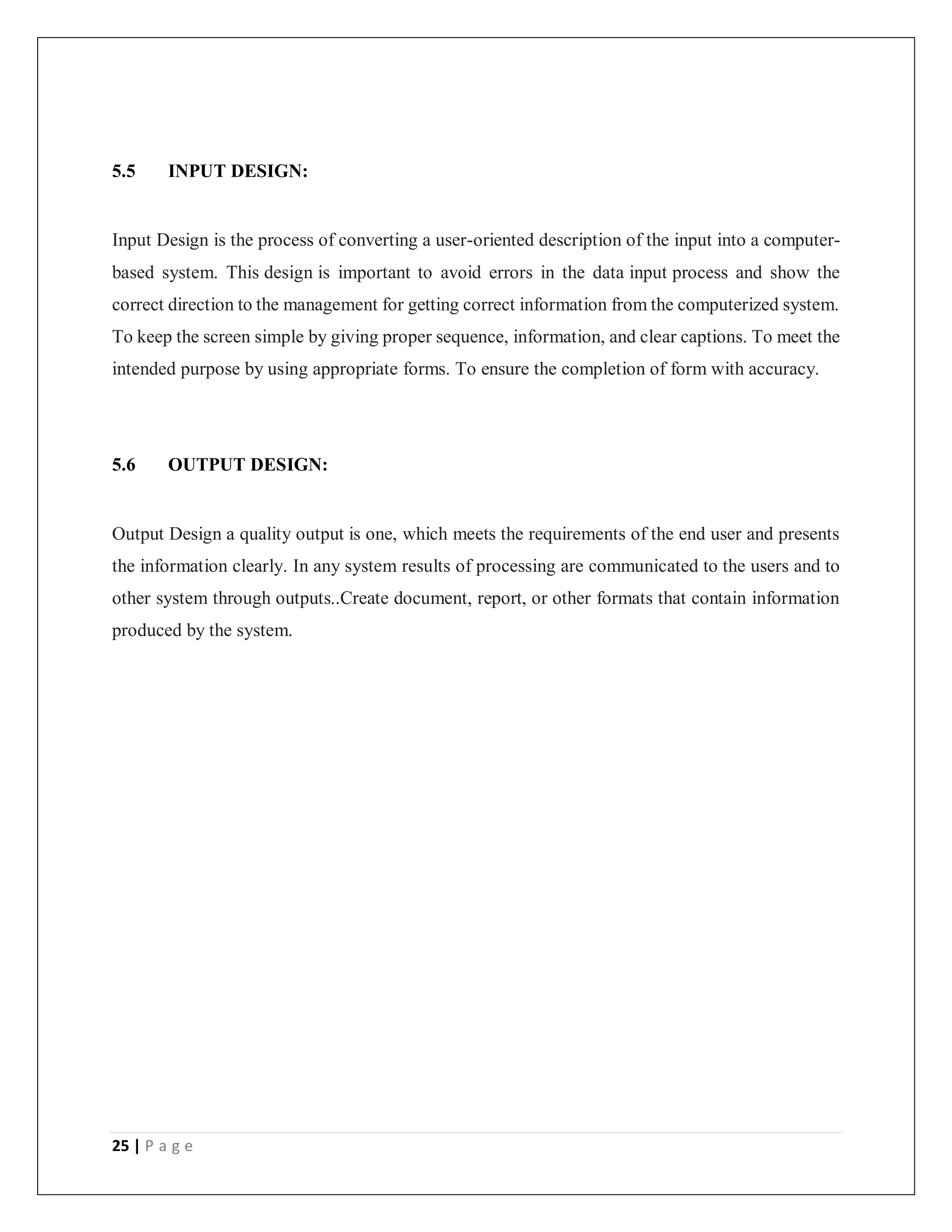 25 | P a g e
5.5 INPUT DESIGN:
Input Design is the process of converting a user-oriented description of the input into a computer-
based system. This design is important to avoid errors in the data input process and show the
correct direction to the management for getting correct information from the computerized system.
To keep the screen simple by giving proper sequence, information, and clear captions. To meet the
intended purpose by using appropriate forms. To ensure the completion of form with accuracy.
5.6 OUTPUT DESIGN:
Output Design a quality output is one, which meets the requirements of the end user and presents
the information clearly. In any system results of processing are communicated to the users and to
other system through outputs..Create document, report, or other formats that contain information
produced by the system.
 