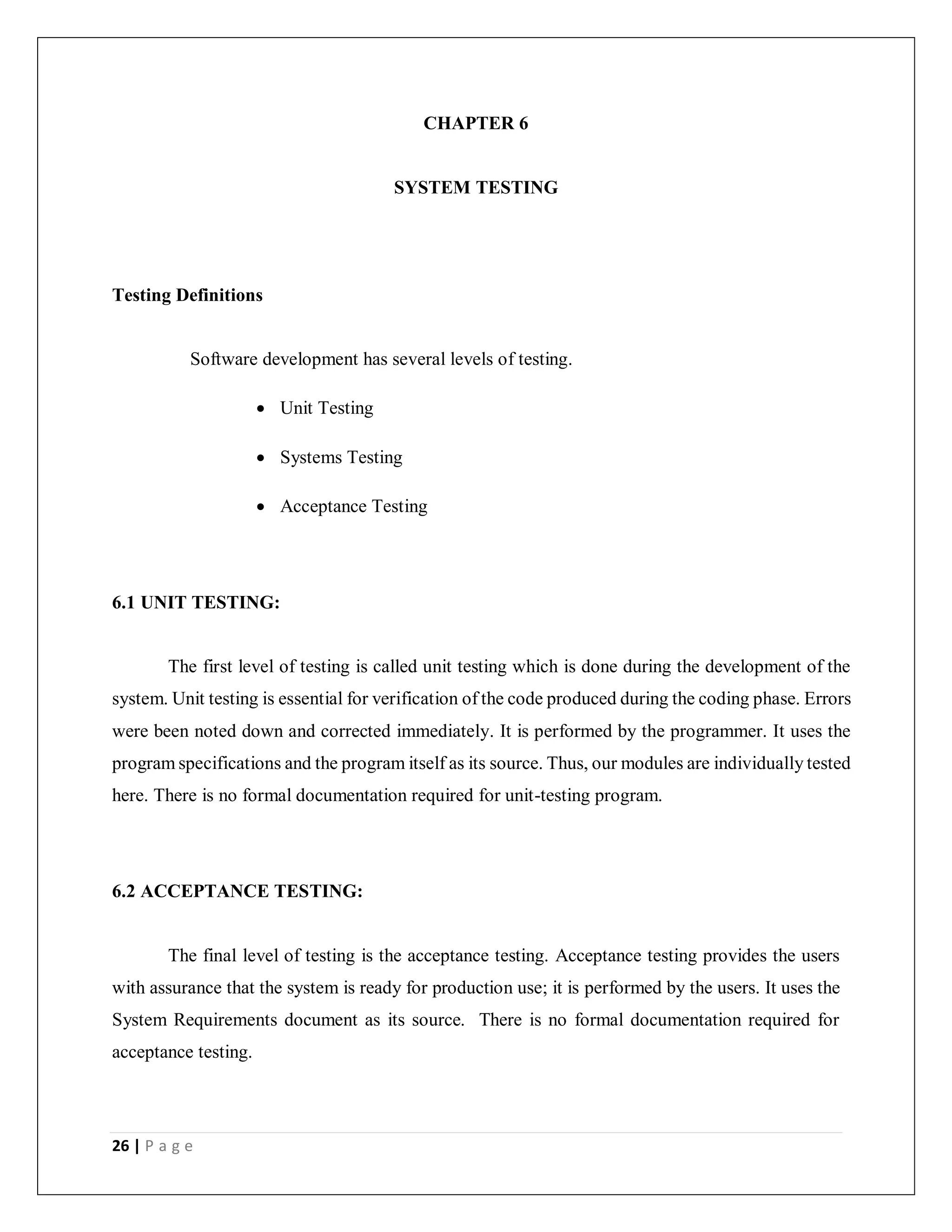26 | P a g e
CHAPTER 6
SYSTEM TESTING
Testing Definitions
Software development has several levels of testing.
 Unit Testing
 Systems Testing
 Acceptance Testing
6.1 UNIT TESTING:
The first level of testing is called unit testing which is done during the development of the
system. Unit testing is essential for verification of the code produced during the coding phase. Errors
were been noted down and corrected immediately. It is performed by the programmer. It uses the
program specifications and the program itself as its source. Thus, our modules are individually tested
here. There is no formal documentation required for unit-testing program.
6.2 ACCEPTANCE TESTING:
The final level of testing is the acceptance testing. Acceptance testing provides the users
with assurance that the system is ready for production use; it is performed by the users. It uses the
System Requirements document as its source. There is no formal documentation required for
acceptance testing.
 