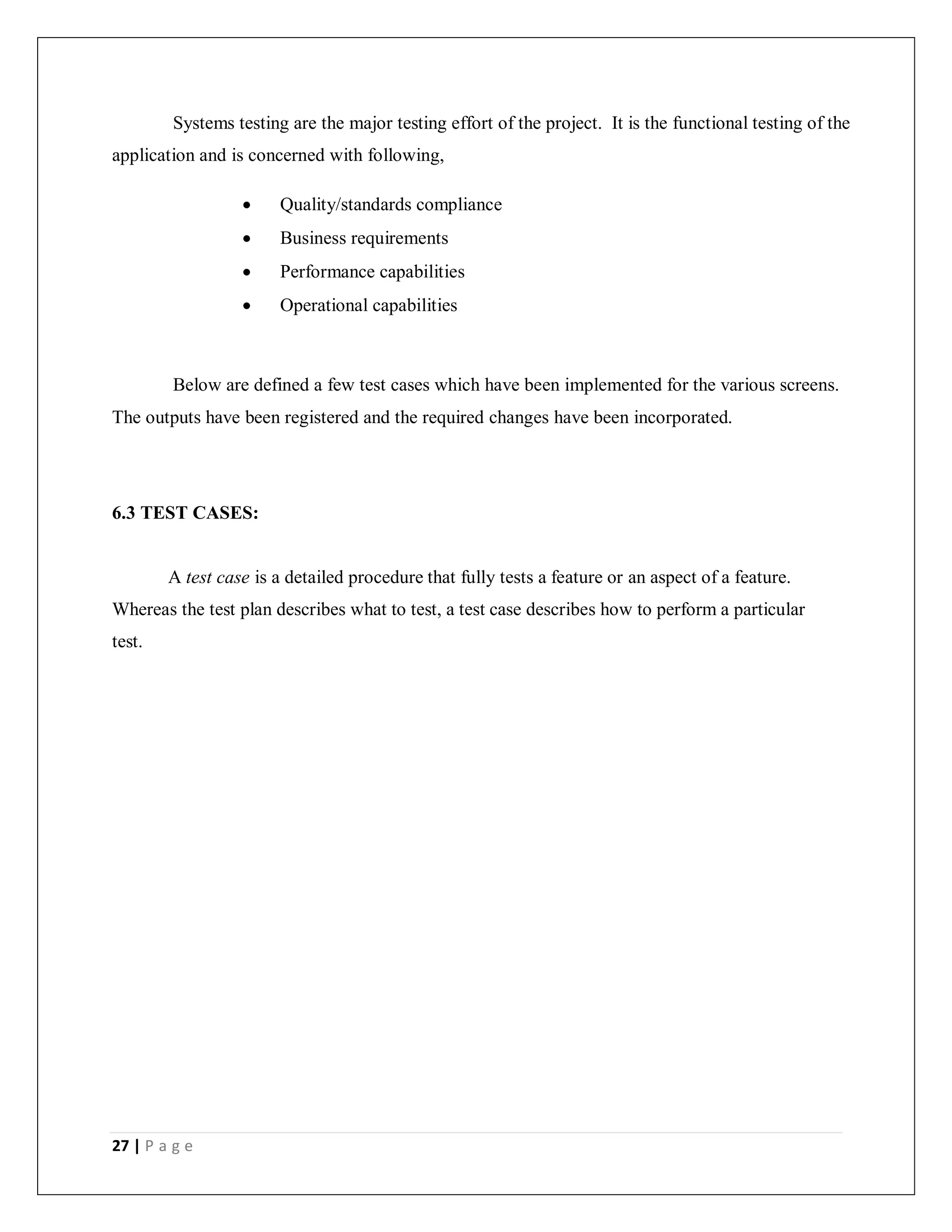 27 | P a g e
Systems testing are the major testing effort of the project. It is the functional testing of the
application and is concerned with following,
 Quality/standards compliance
 Business requirements
 Performance capabilities
 Operational capabilities
Below are defined a few test cases which have been implemented for the various screens.
The outputs have been registered and the required changes have been incorporated.
6.3 TEST CASES:
A test case is a detailed procedure that fully tests a feature or an aspect of a feature.
Whereas the test plan describes what to test, a test case describes how to perform a particular
test.
 