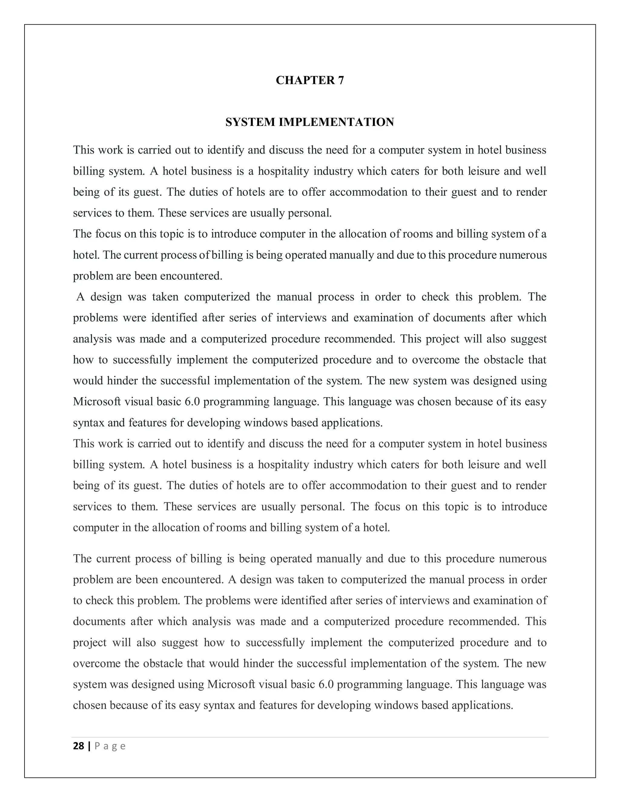 28 | P a g e
CHAPTER 7
SYSTEM IMPLEMENTATION
This work is carried out to identify and discuss the need for a computer system in hotel business
billing system. A hotel business is a hospitality industry which caters for both leisure and well
being of its guest. The duties of hotels are to offer accommodation to their guest and to render
services to them. These services are usually personal.
The focus on this topic is to introduce computer in the allocation of rooms and billing system of a
hotel. The current process of billing is being operated manually and due to this procedure numerous
problem are been encountered.
A design was taken computerized the manual process in order to check this problem. The
problems were identified after series of interviews and examination of documents after which
analysis was made and a computerized procedure recommended. This project will also suggest
how to successfully implement the computerized procedure and to overcome the obstacle that
would hinder the successful implementation of the system. The new system was designed using
Microsoft visual basic 6.0 programming language. This language was chosen because of its easy
syntax and features for developing windows based applications.
This work is carried out to identify and discuss the need for a computer system in hotel business
billing system. A hotel business is a hospitality industry which caters for both leisure and well
being of its guest. The duties of hotels are to offer accommodation to their guest and to render
services to them. These services are usually personal. The focus on this topic is to introduce
computer in the allocation of rooms and billing system of a hotel.
The current process of billing is being operated manually and due to this procedure numerous
problem are been encountered. A design was taken to computerized the manual process in order
to check this problem. The problems were identified after series of interviews and examination of
documents after which analysis was made and a computerized procedure recommended. This
project will also suggest how to successfully implement the computerized procedure and to
overcome the obstacle that would hinder the successful implementation of the system. The new
system was designed using Microsoft visual basic 6.0 programming language. This language was
chosen because of its easy syntax and features for developing windows based applications.
 
