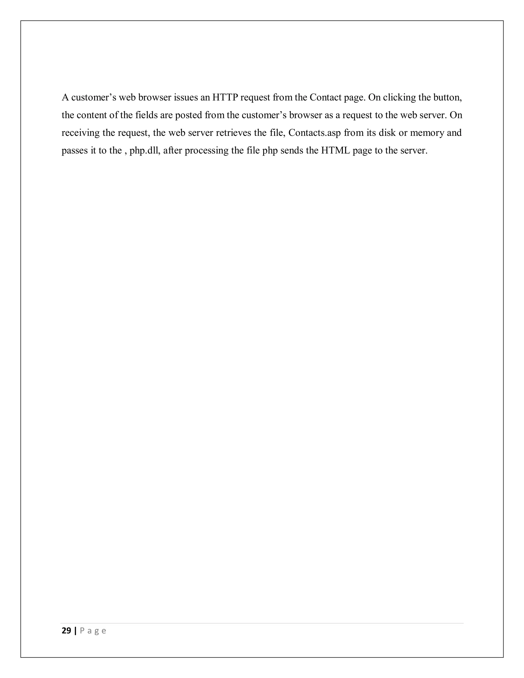 29 | P a g e
A customer’s web browser issues an HTTP request from the Contact page. On clicking the button,
the content of the fields are posted from the customer’s browser as a request to the web server. On
receiving the request, the web server retrieves the file, Contacts.asp from its disk or memory and
passes it to the , php.dll, after processing the file php sends the HTML page to the server.
 