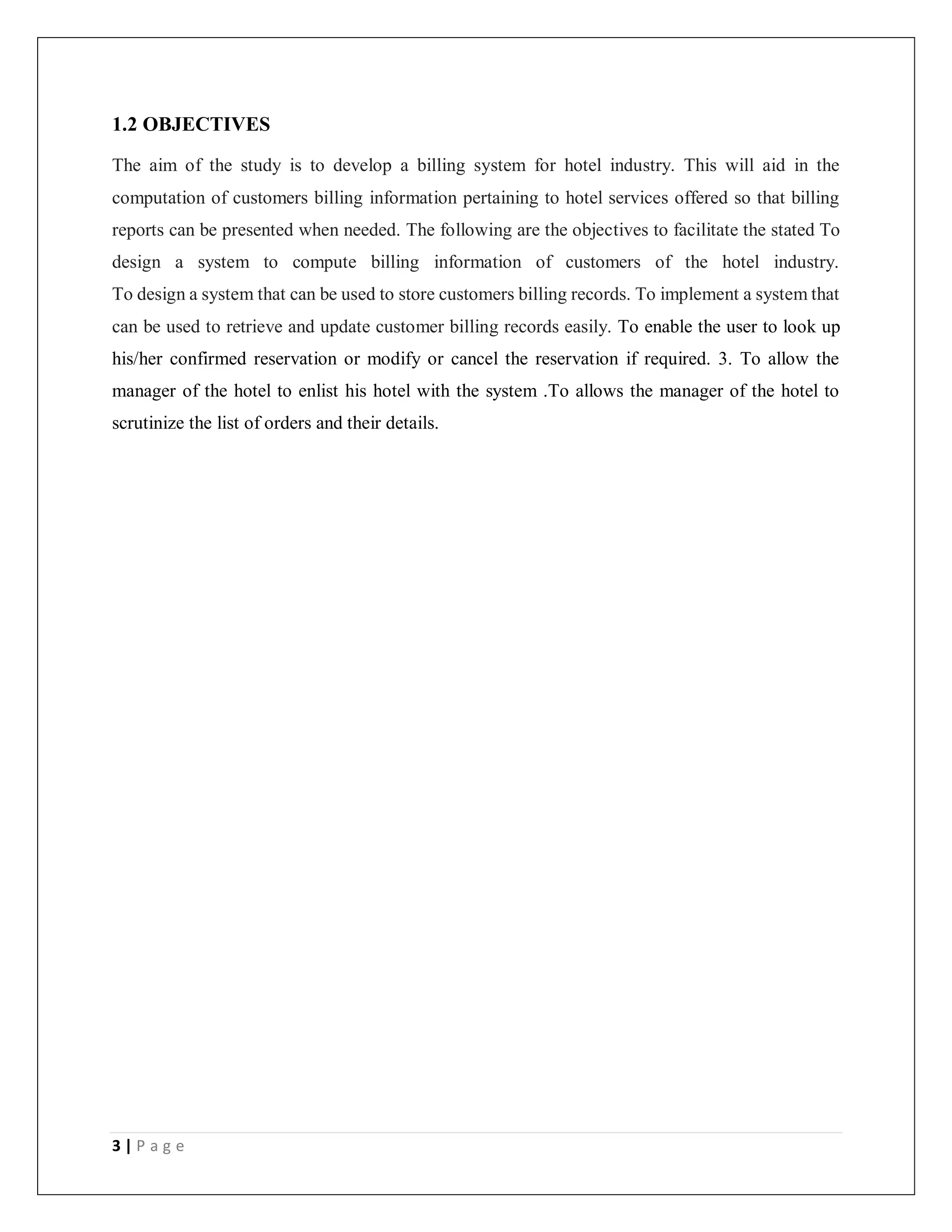 3 | P a g e
1.2 OBJECTIVES
The aim of the study is to develop a billing system for hotel industry. This will aid in the
computation of customers billing information pertaining to hotel services offered so that billing
reports can be presented when needed. The following are the objectives to facilitate the stated To
design a system to compute billing information of customers of the hotel industry.
To design a system that can be used to store customers billing records. To implement a system that
can be used to retrieve and update customer billing records easily. To enable the user to look up
his/her confirmed reservation or modify or cancel the reservation if required. 3. To allow the
manager of the hotel to enlist his hotel with the system .To allows the manager of the hotel to
scrutinize the list of orders and their details.
 