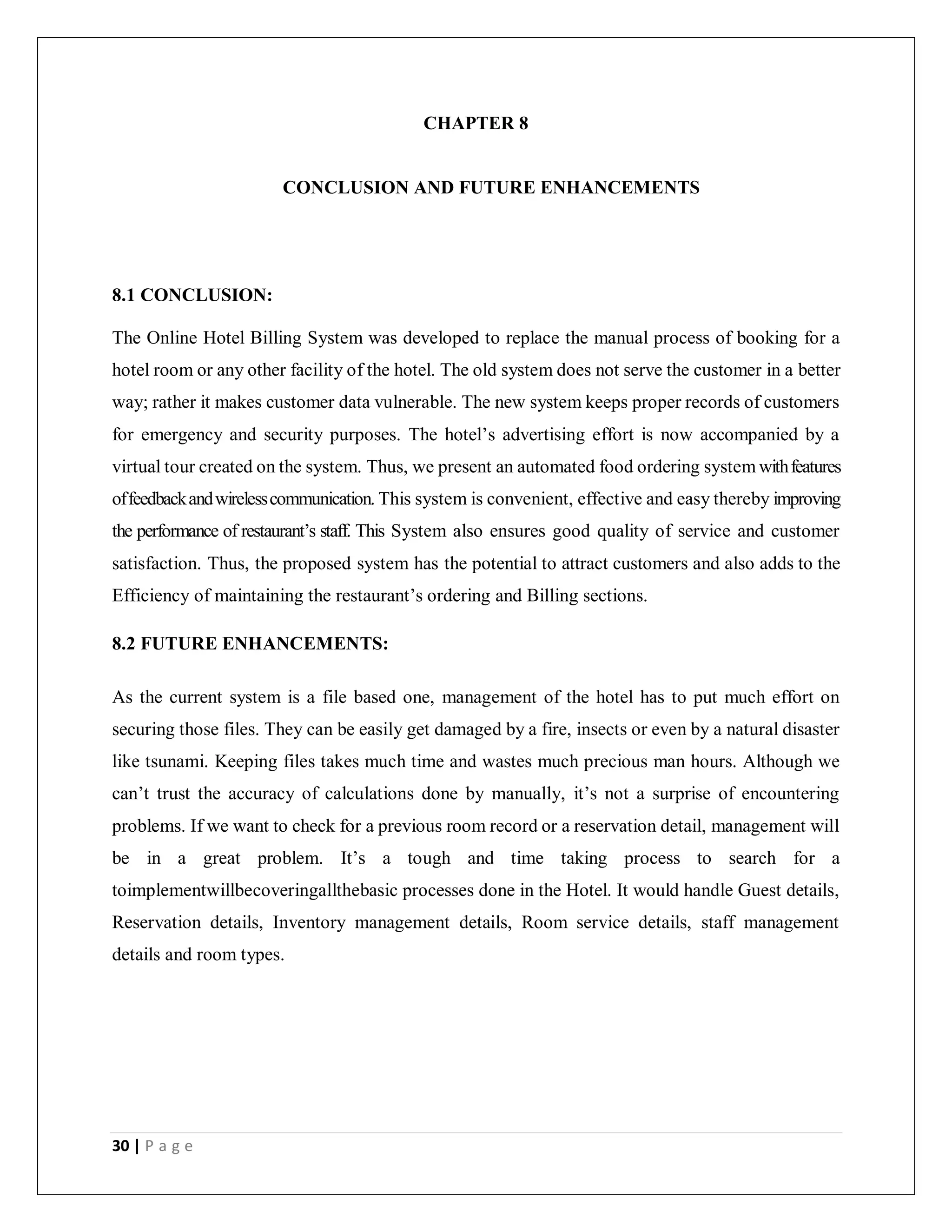 30 | P a g e
CHAPTER 8
CONCLUSION AND FUTURE ENHANCEMENTS
8.1 CONCLUSION:
The Online Hotel Billing System was developed to replace the manual process of booking for a
hotel room or any other facility of the hotel. The old system does not serve the customer in a better
way; rather it makes customer data vulnerable. The new system keeps proper records of customers
for emergency and security purposes. The hotel’s advertising effort is now accompanied by a
virtual tour created on the system. Thus, we present an automated food ordering system withfeatures
offeedbackandwirelesscommunication. This system is convenient, effective and easy thereby improving
the performance of restaurant’s staff. This System also ensures good quality of service and customer
satisfaction. Thus, the proposed system has the potential to attract customers and also adds to the
Efficiency of maintaining the restaurant’s ordering and Billing sections.
8.2 FUTURE ENHANCEMENTS:
As the current system is a file based one, management of the hotel has to put much effort on
securing those files. They can be easily get damaged by a fire, insects or even by a natural disaster
like tsunami. Keeping files takes much time and wastes much precious man hours. Although we
can’t trust the accuracy of calculations done by manually, it’s not a surprise of encountering
problems. If we want to check for a previous room record or a reservation detail, management will
be in a great problem. It’s a tough and time taking process to search for a
toimplementwillbecoveringallthebasic processes done in the Hotel. It would handle Guest details,
Reservation details, Inventory management details, Room service details, staff management
details and room types.
 