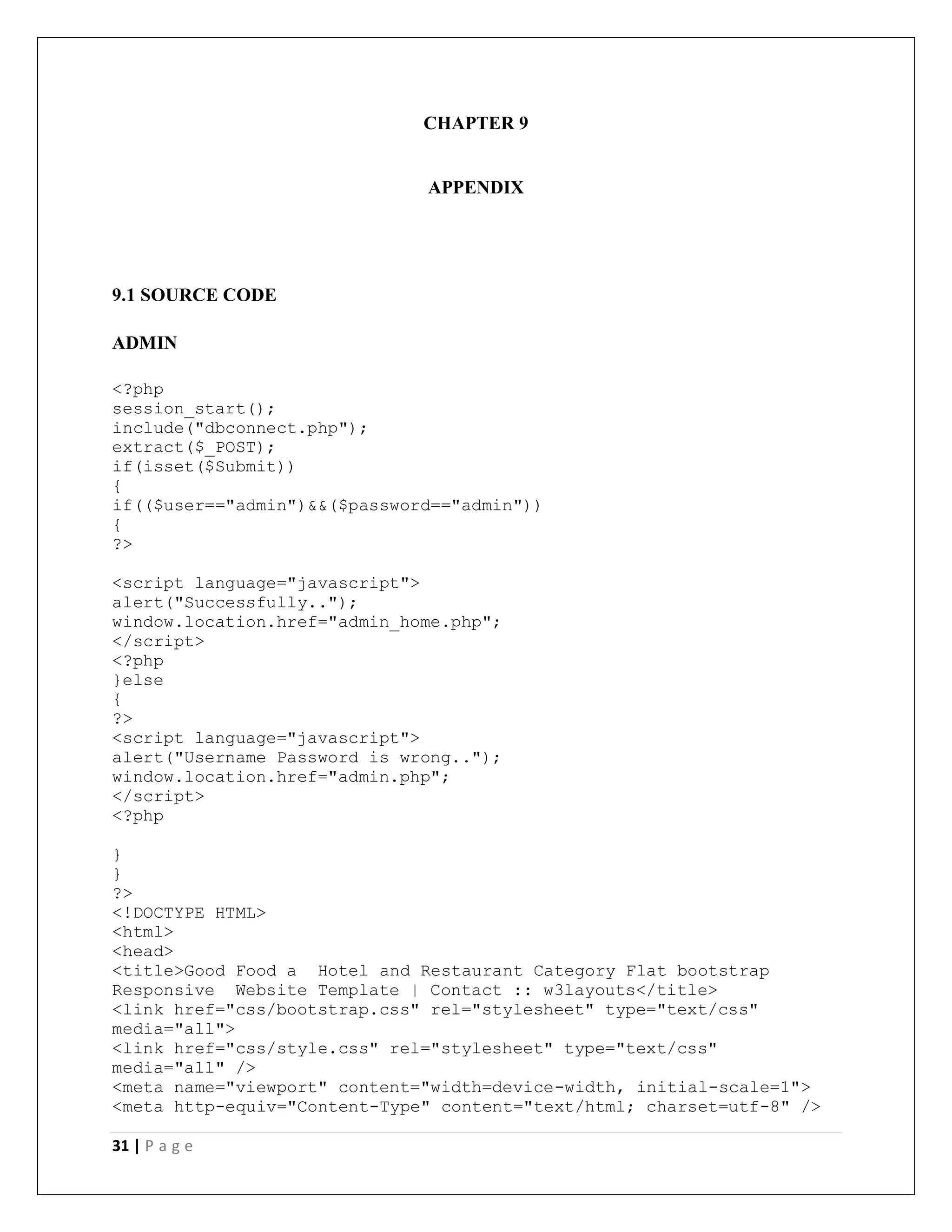 31 | P a g e
CHAPTER 9
APPENDIX
9.1 SOURCE CODE
ADMIN
<?php
session_start();
include("dbconnect.php");
extract($_POST);
if(isset($Submit))
{
if(($user=="admin")&&($password=="admin"))
{
?>
<script language="javascript">
alert("Successfully..");
window.location.href="admin_home.php";
</script>
<?php
}else
{
?>
<script language="javascript">
alert("Username Password is wrong..");
window.location.href="admin.php";
</script>
<?php
}
}
?>
<!DOCTYPE HTML>
<html>
<head>
<title>Good Food a Hotel and Restaurant Category Flat bootstrap
Responsive Website Template | Contact :: w3layouts</title>
<link href="css/bootstrap.css" rel="stylesheet" type="text/css"
media="all">
<link href="css/style.css" rel="stylesheet" type="text/css"
media="all" />
<meta name="viewport" content="width=device-width, initial-scale=1">
<meta http-equiv="Content-Type" content="text/html; charset=utf-8" />
 