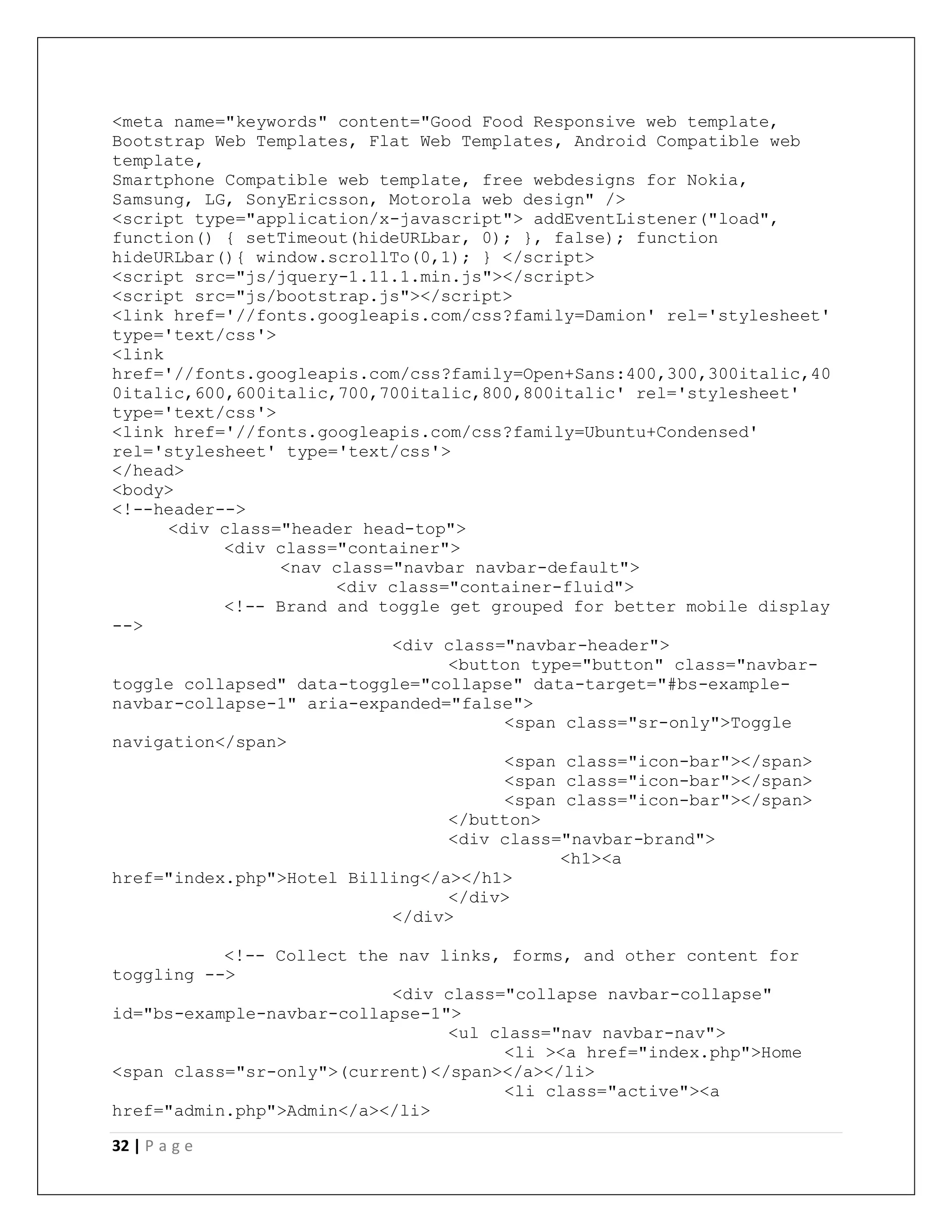32 | P a g e
<meta name="keywords" content="Good Food Responsive web template,
Bootstrap Web Templates, Flat Web Templates, Android Compatible web
template,
Smartphone Compatible web template, free webdesigns for Nokia,
Samsung, LG, SonyEricsson, Motorola web design" />
<script type="application/x-javascript"> addEventListener("load",
function() { setTimeout(hideURLbar, 0); }, false); function
hideURLbar(){ window.scrollTo(0,1); } </script>
<script src="js/jquery-1.11.1.min.js"></script>
<script src="js/bootstrap.js"></script>
<link href='//fonts.googleapis.com/css?family=Damion' rel='stylesheet'
type='text/css'>
<link
href='//fonts.googleapis.com/css?family=Open+Sans:400,300,300italic,40
0italic,600,600italic,700,700italic,800,800italic' rel='stylesheet'
type='text/css'>
<link href='//fonts.googleapis.com/css?family=Ubuntu+Condensed'
rel='stylesheet' type='text/css'>
</head>
<body>
<!--header-->
<div class="header head-top">
<div class="container">
<nav class="navbar navbar-default">
<div class="container-fluid">
<!-- Brand and toggle get grouped for better mobile display
-->
<div class="navbar-header">
<button type="button" class="navbar-
toggle collapsed" data-toggle="collapse" data-target="#bs-example-
navbar-collapse-1" aria-expanded="false">
<span class="sr-only">Toggle
navigation</span>
<span class="icon-bar"></span>
<span class="icon-bar"></span>
<span class="icon-bar"></span>
</button>
<div class="navbar-brand">
<h1><a
href="index.php">Hotel Billing</a></h1>
</div>
</div>
<!-- Collect the nav links, forms, and other content for
toggling -->
<div class="collapse navbar-collapse"
id="bs-example-navbar-collapse-1">
<ul class="nav navbar-nav">
<li ><a href="index.php">Home
<span class="sr-only">(current)</span></a></li>
<li class="active"><a
href="admin.php">Admin</a></li>
 
