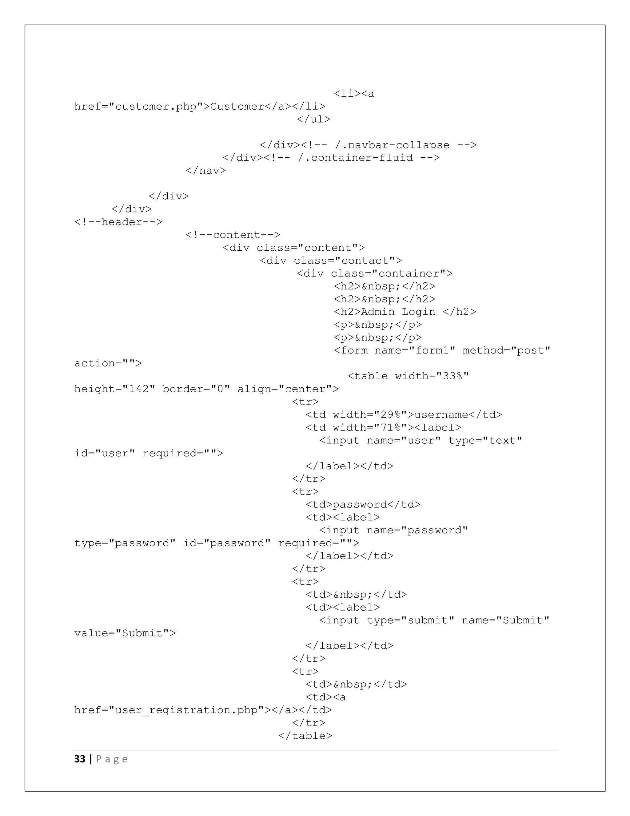 33 | P a g e
<li><a
href="customer.php">Customer</a></li>
</ul>
</div><!-- /.navbar-collapse -->
</div><!-- /.container-fluid -->
</nav>
</div>
</div>
<!--header-->
<!--content-->
<div class="content">
<div class="contact">
<div class="container">
<h2>&nbsp;</h2>
<h2>&nbsp;</h2>
<h2>Admin Login </h2>
<p>&nbsp;</p>
<p>&nbsp;</p>
<form name="form1" method="post"
action="">
<table width="33%"
height="142" border="0" align="center">
<tr>
<td width="29%">username</td>
<td width="71%"><label>
<input name="user" type="text"
id="user" required="">
</label></td>
</tr>
<tr>
<td>password</td>
<td><label>
<input name="password"
type="password" id="password" required="">
</label></td>
</tr>
<tr>
<td>&nbsp;</td>
<td><label>
<input type="submit" name="Submit"
value="Submit">
</label></td>
</tr>
<tr>
<td>&nbsp;</td>
<td><a
href="user_registration.php"></a></td>
</tr>
</table>
 