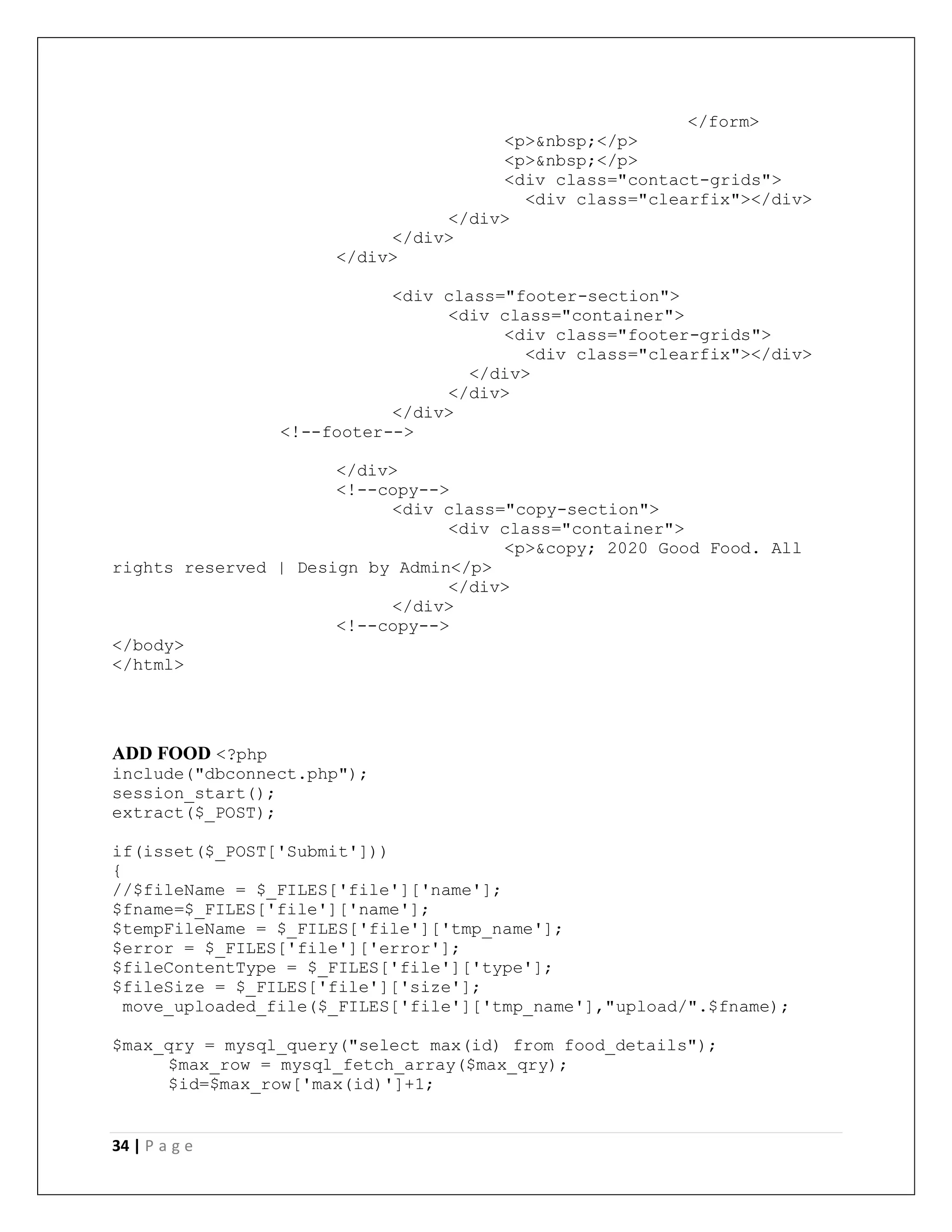 34 | P a g e
</form>
<p>&nbsp;</p>
<p>&nbsp;</p>
<div class="contact-grids">
<div class="clearfix"></div>
</div>
</div>
</div>
<div class="footer-section">
<div class="container">
<div class="footer-grids">
<div class="clearfix"></div>
</div>
</div>
</div>
<!--footer-->
</div>
<!--copy-->
<div class="copy-section">
<div class="container">
<p>&copy; 2020 Good Food. All
rights reserved | Design by Admin</p>
</div>
</div>
<!--copy-->
</body>
</html>
ADD FOOD <?php
include("dbconnect.php");
session_start();
extract($_POST);
if(isset($_POST['Submit']))
{
//$fileName = $_FILES['file']['name'];
$fname=$_FILES['file']['name'];
$tempFileName = $_FILES['file']['tmp_name'];
$error = $_FILES['file']['error'];
$fileContentType = $_FILES['file']['type'];
$fileSize = $_FILES['file']['size'];
move_uploaded_file($_FILES['file']['tmp_name'],"upload/".$fname);
$max_qry = mysql_query("select max(id) from food_details");
$max_row = mysql_fetch_array($max_qry);
$id=$max_row['max(id)']+1;
 