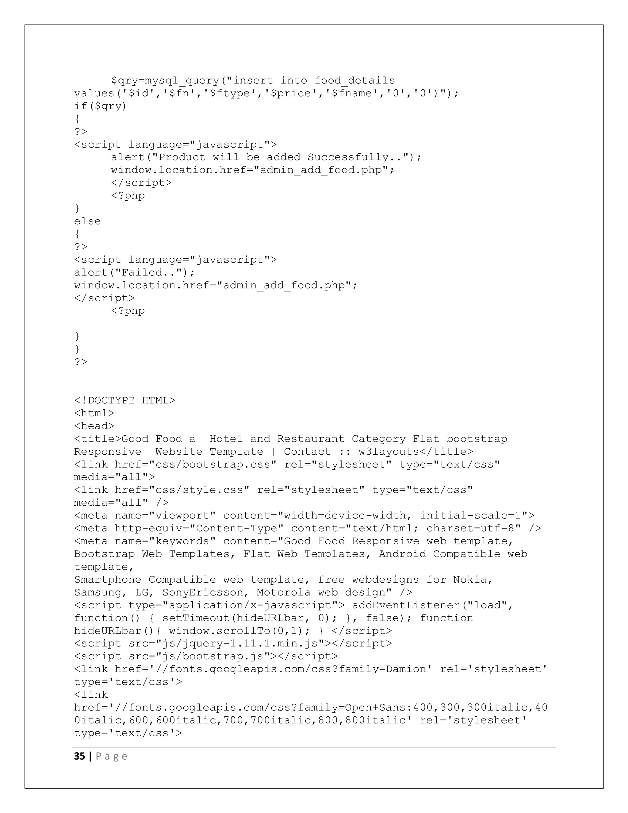 35 | P a g e
$qry=mysql_query("insert into food_details
values('$id','$fn','$ftype','$price','$fname','0','0')");
if($qry)
{
?>
<script language="javascript">
alert("Product will be added Successfully..");
window.location.href="admin_add_food.php";
</script>
<?php
}
else
{
?>
<script language="javascript">
alert("Failed..");
window.location.href="admin_add_food.php";
</script>
<?php
}
}
?>
<!DOCTYPE HTML>
<html>
<head>
<title>Good Food a Hotel and Restaurant Category Flat bootstrap
Responsive Website Template | Contact :: w3layouts</title>
<link href="css/bootstrap.css" rel="stylesheet" type="text/css"
media="all">
<link href="css/style.css" rel="stylesheet" type="text/css"
media="all" />
<meta name="viewport" content="width=device-width, initial-scale=1">
<meta http-equiv="Content-Type" content="text/html; charset=utf-8" />
<meta name="keywords" content="Good Food Responsive web template,
Bootstrap Web Templates, Flat Web Templates, Android Compatible web
template,
Smartphone Compatible web template, free webdesigns for Nokia,
Samsung, LG, SonyEricsson, Motorola web design" />
<script type="application/x-javascript"> addEventListener("load",
function() { setTimeout(hideURLbar, 0); }, false); function
hideURLbar(){ window.scrollTo(0,1); } </script>
<script src="js/jquery-1.11.1.min.js"></script>
<script src="js/bootstrap.js"></script>
<link href='//fonts.googleapis.com/css?family=Damion' rel='stylesheet'
type='text/css'>
<link
href='//fonts.googleapis.com/css?family=Open+Sans:400,300,300italic,40
0italic,600,600italic,700,700italic,800,800italic' rel='stylesheet'
type='text/css'>
 
