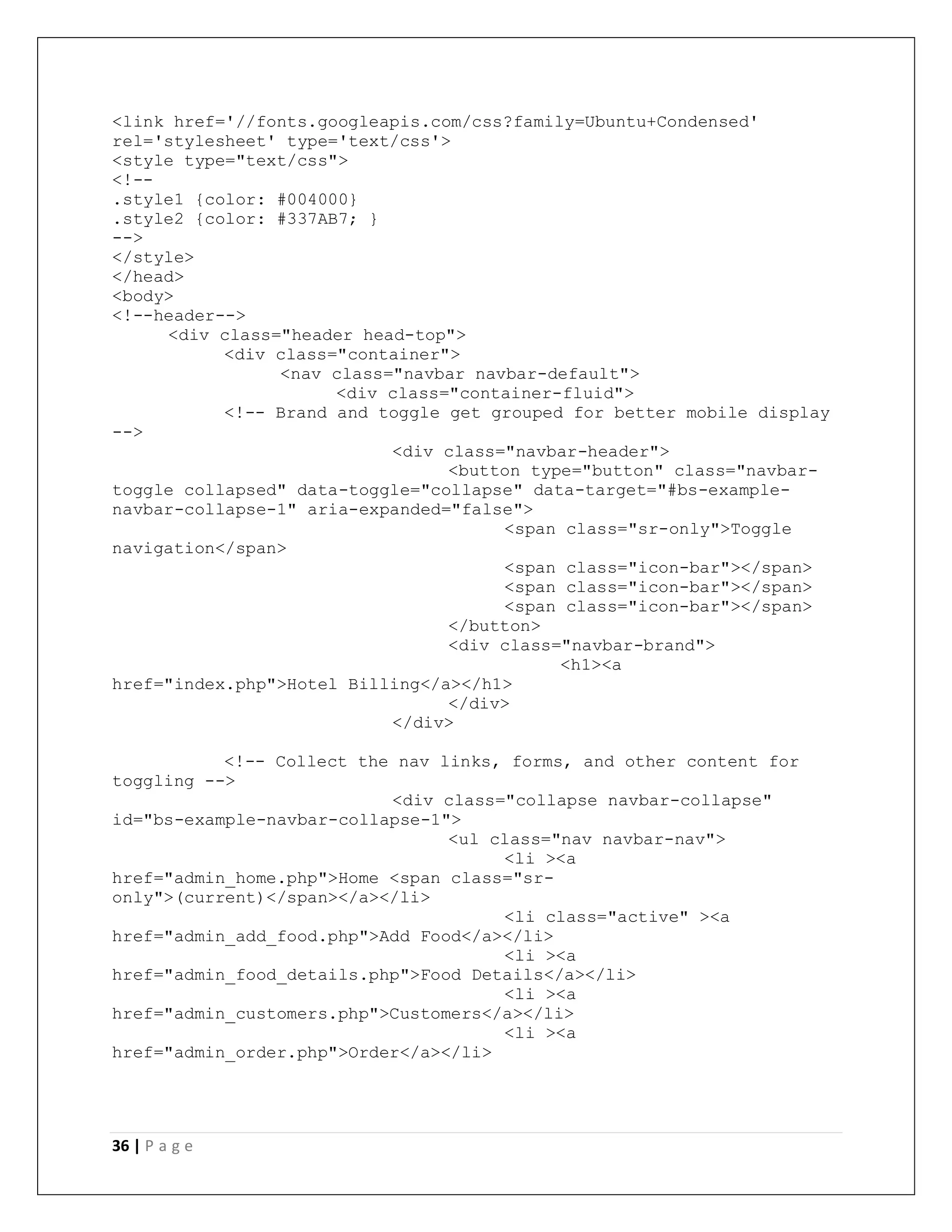 36 | P a g e
<link href='//fonts.googleapis.com/css?family=Ubuntu+Condensed'
rel='stylesheet' type='text/css'>
<style type="text/css">
<!--
.style1 {color: #004000}
.style2 {color: #337AB7; }
-->
</style>
</head>
<body>
<!--header-->
<div class="header head-top">
<div class="container">
<nav class="navbar navbar-default">
<div class="container-fluid">
<!-- Brand and toggle get grouped for better mobile display
-->
<div class="navbar-header">
<button type="button" class="navbar-
toggle collapsed" data-toggle="collapse" data-target="#bs-example-
navbar-collapse-1" aria-expanded="false">
<span class="sr-only">Toggle
navigation</span>
<span class="icon-bar"></span>
<span class="icon-bar"></span>
<span class="icon-bar"></span>
</button>
<div class="navbar-brand">
<h1><a
href="index.php">Hotel Billing</a></h1>
</div>
</div>
<!-- Collect the nav links, forms, and other content for
toggling -->
<div class="collapse navbar-collapse"
id="bs-example-navbar-collapse-1">
<ul class="nav navbar-nav">
<li ><a
href="admin_home.php">Home <span class="sr-
only">(current)</span></a></li>
<li class="active" ><a
href="admin_add_food.php">Add Food</a></li>
<li ><a
href="admin_food_details.php">Food Details</a></li>
<li ><a
href="admin_customers.php">Customers</a></li>
<li ><a
href="admin_order.php">Order</a></li>
 