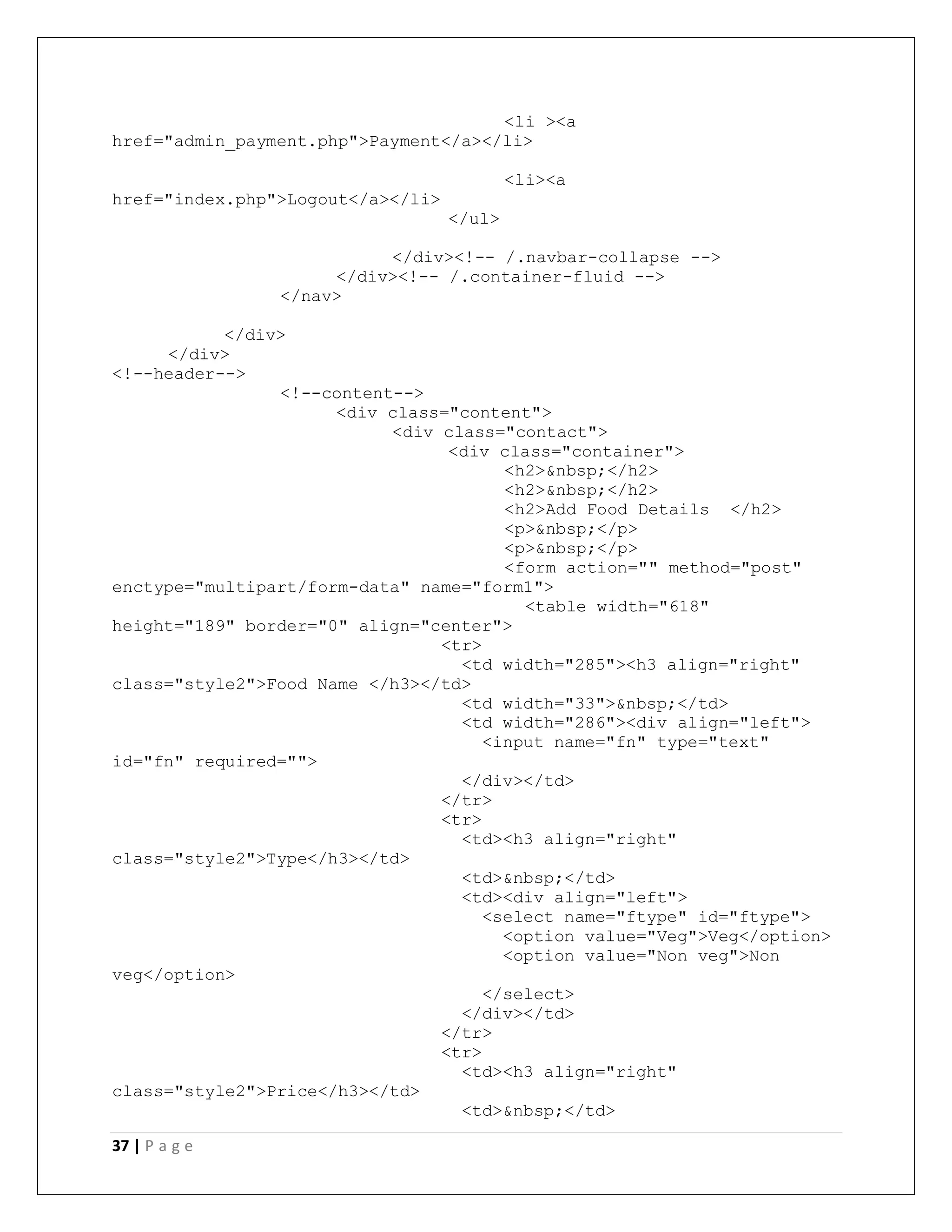 37 | P a g e
<li ><a
href="admin_payment.php">Payment</a></li>
<li><a
href="index.php">Logout</a></li>
</ul>
</div><!-- /.navbar-collapse -->
</div><!-- /.container-fluid -->
</nav>
</div>
</div>
<!--header-->
<!--content-->
<div class="content">
<div class="contact">
<div class="container">
<h2>&nbsp;</h2>
<h2>&nbsp;</h2>
<h2>Add Food Details </h2>
<p>&nbsp;</p>
<p>&nbsp;</p>
<form action="" method="post"
enctype="multipart/form-data" name="form1">
<table width="618"
height="189" border="0" align="center">
<tr>
<td width="285"><h3 align="right"
class="style2">Food Name </h3></td>
<td width="33">&nbsp;</td>
<td width="286"><div align="left">
<input name="fn" type="text"
id="fn" required="">
</div></td>
</tr>
<tr>
<td><h3 align="right"
class="style2">Type</h3></td>
<td>&nbsp;</td>
<td><div align="left">
<select name="ftype" id="ftype">
<option value="Veg">Veg</option>
<option value="Non veg">Non
veg</option>
</select>
</div></td>
</tr>
<tr>
<td><h3 align="right"
class="style2">Price</h3></td>
<td>&nbsp;</td>
 
