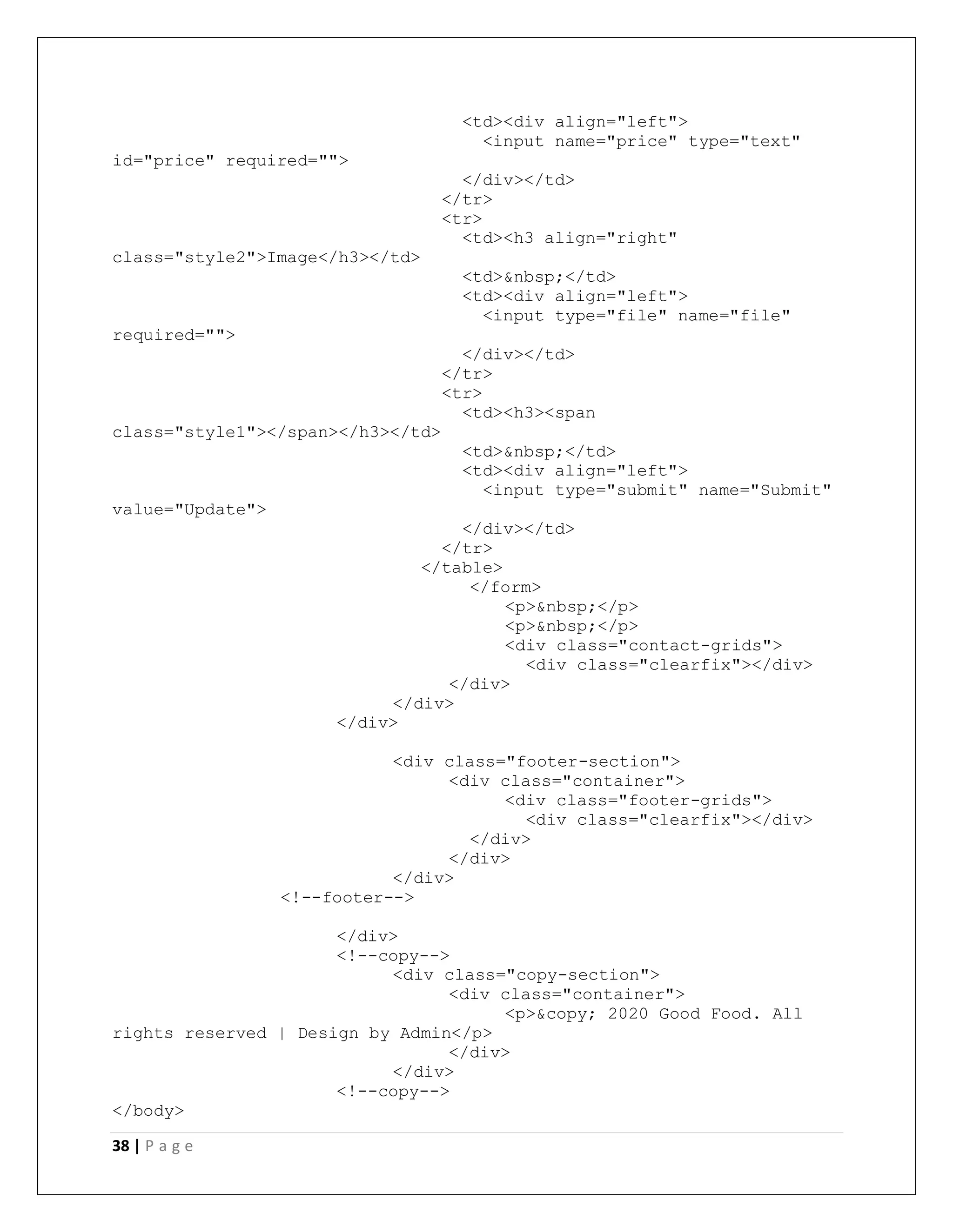 38 | P a g e
<td><div align="left">
<input name="price" type="text"
id="price" required="">
</div></td>
</tr>
<tr>
<td><h3 align="right"
class="style2">Image</h3></td>
<td>&nbsp;</td>
<td><div align="left">
<input type="file" name="file"
required="">
</div></td>
</tr>
<tr>
<td><h3><span
class="style1"></span></h3></td>
<td>&nbsp;</td>
<td><div align="left">
<input type="submit" name="Submit"
value="Update">
</div></td>
</tr>
</table>
</form>
<p>&nbsp;</p>
<p>&nbsp;</p>
<div class="contact-grids">
<div class="clearfix"></div>
</div>
</div>
</div>
<div class="footer-section">
<div class="container">
<div class="footer-grids">
<div class="clearfix"></div>
</div>
</div>
</div>
<!--footer-->
</div>
<!--copy-->
<div class="copy-section">
<div class="container">
<p>&copy; 2020 Good Food. All
rights reserved | Design by Admin</p>
</div>
</div>
<!--copy-->
</body>
 