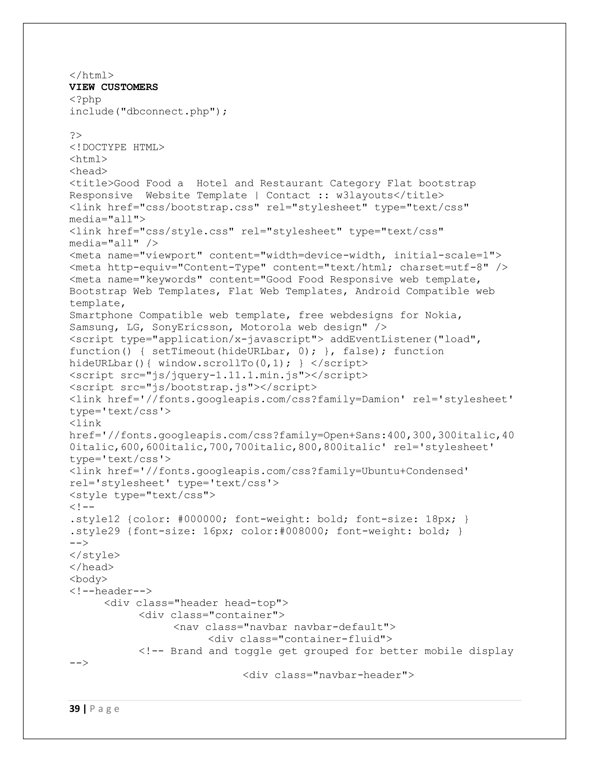 39 | P a g e
</html>
VIEW CUSTOMERS
<?php
include("dbconnect.php");
?>
<!DOCTYPE HTML>
<html>
<head>
<title>Good Food a Hotel and Restaurant Category Flat bootstrap
Responsive Website Template | Contact :: w3layouts</title>
<link href="css/bootstrap.css" rel="stylesheet" type="text/css"
media="all">
<link href="css/style.css" rel="stylesheet" type="text/css"
media="all" />
<meta name="viewport" content="width=device-width, initial-scale=1">
<meta http-equiv="Content-Type" content="text/html; charset=utf-8" />
<meta name="keywords" content="Good Food Responsive web template,
Bootstrap Web Templates, Flat Web Templates, Android Compatible web
template,
Smartphone Compatible web template, free webdesigns for Nokia,
Samsung, LG, SonyEricsson, Motorola web design" />
<script type="application/x-javascript"> addEventListener("load",
function() { setTimeout(hideURLbar, 0); }, false); function
hideURLbar(){ window.scrollTo(0,1); } </script>
<script src="js/jquery-1.11.1.min.js"></script>
<script src="js/bootstrap.js"></script>
<link href='//fonts.googleapis.com/css?family=Damion' rel='stylesheet'
type='text/css'>
<link
href='//fonts.googleapis.com/css?family=Open+Sans:400,300,300italic,40
0italic,600,600italic,700,700italic,800,800italic' rel='stylesheet'
type='text/css'>
<link href='//fonts.googleapis.com/css?family=Ubuntu+Condensed'
rel='stylesheet' type='text/css'>
<style type="text/css">
<!--
.style12 {color: #000000; font-weight: bold; font-size: 18px; }
.style29 {font-size: 16px; color:#008000; font-weight: bold; }
-->
</style>
</head>
<body>
<!--header-->
<div class="header head-top">
<div class="container">
<nav class="navbar navbar-default">
<div class="container-fluid">
<!-- Brand and toggle get grouped for better mobile display
-->
<div class="navbar-header">
 