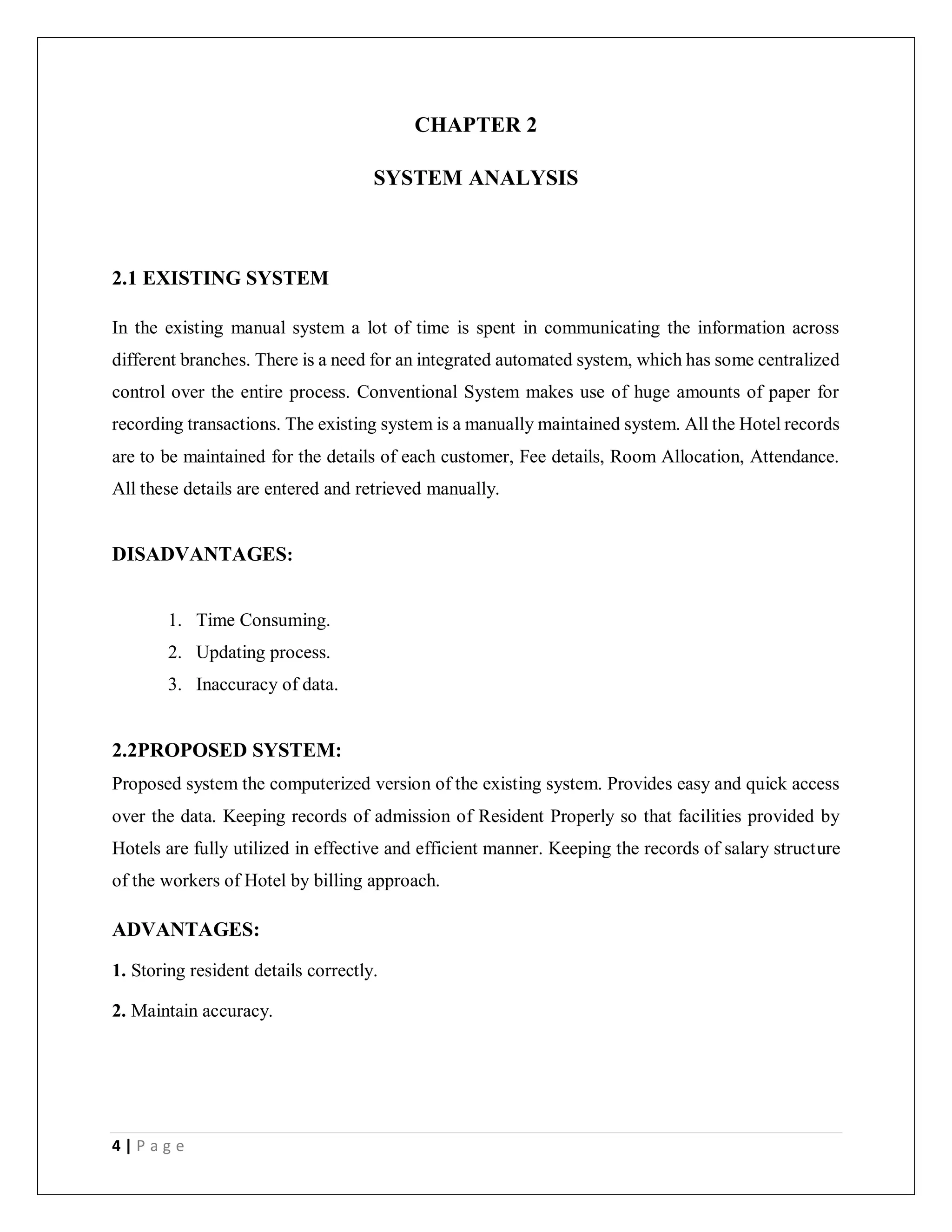 4 | P a g e
CHAPTER 2
SYSTEM ANALYSIS
2.1 EXISTING SYSTEM
In the existing manual system a lot of time is spent in communicating the information across
different branches. There is a need for an integrated automated system, which has some centralized
control over the entire process. Conventional System makes use of huge amounts of paper for
recording transactions. The existing system is a manually maintained system. All the Hotel records
are to be maintained for the details of each customer, Fee details, Room Allocation, Attendance.
All these details are entered and retrieved manually.
DISADVANTAGES:
1. Time Consuming.
2. Updating process.
3. Inaccuracy of data.
2.2PROPOSED SYSTEM:
Proposed system the computerized version of the existing system. Provides easy and quick access
over the data. Keeping records of admission of Resident Properly so that facilities provided by
Hotels are fully utilized in effective and efficient manner. Keeping the records of salary structure
of the workers of Hotel by billing approach.
ADVANTAGES:
1. Storing resident details correctly.
2. Maintain accuracy.
 