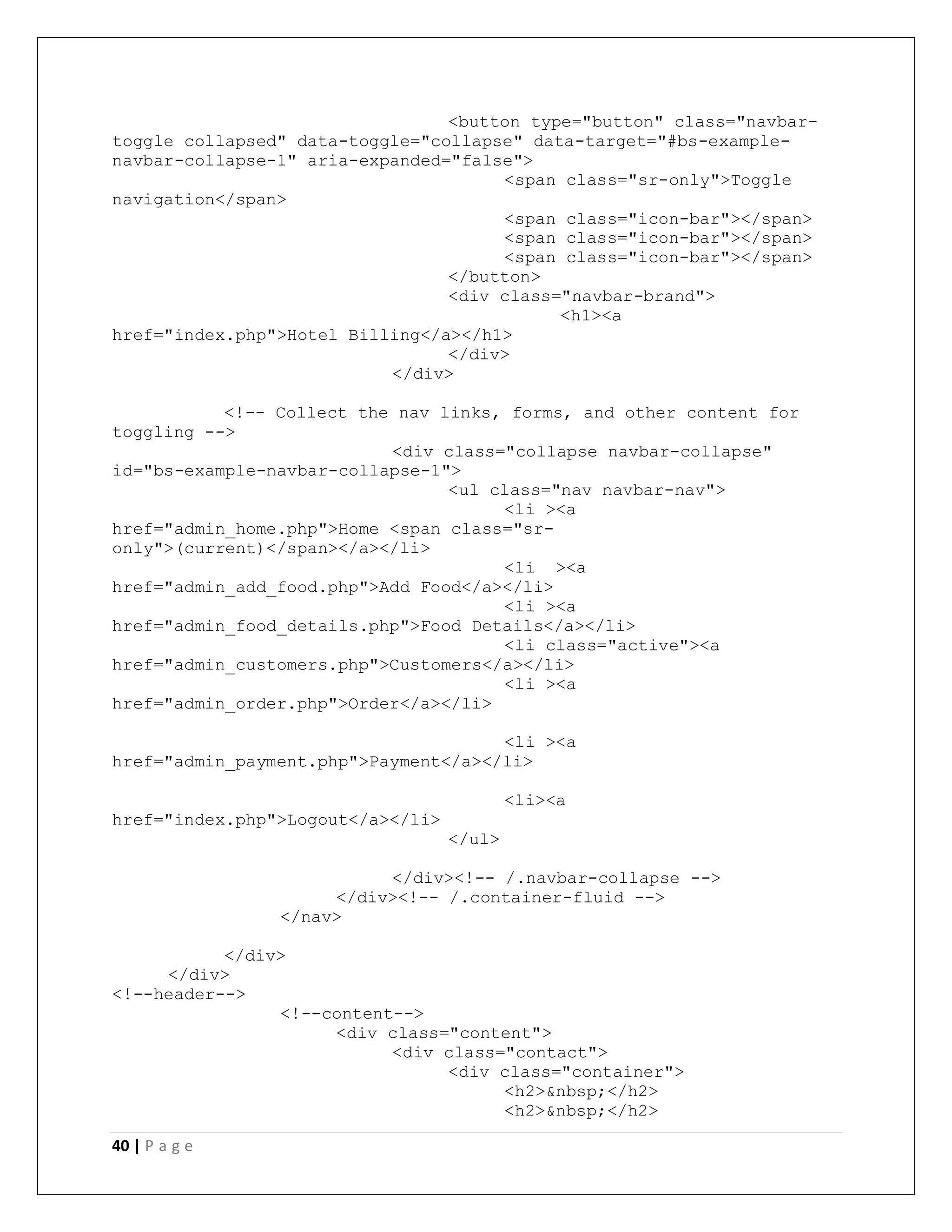 40 | P a g e
<button type="button" class="navbar-
toggle collapsed" data-toggle="collapse" data-target="#bs-example-
navbar-collapse-1" aria-expanded="false">
<span class="sr-only">Toggle
navigation</span>
<span class="icon-bar"></span>
<span class="icon-bar"></span>
<span class="icon-bar"></span>
</button>
<div class="navbar-brand">
<h1><a
href="index.php">Hotel Billing</a></h1>
</div>
</div>
<!-- Collect the nav links, forms, and other content for
toggling -->
<div class="collapse navbar-collapse"
id="bs-example-navbar-collapse-1">
<ul class="nav navbar-nav">
<li ><a
href="admin_home.php">Home <span class="sr-
only">(current)</span></a></li>
<li ><a
href="admin_add_food.php">Add Food</a></li>
<li ><a
href="admin_food_details.php">Food Details</a></li>
<li class="active"><a
href="admin_customers.php">Customers</a></li>
<li ><a
href="admin_order.php">Order</a></li>
<li ><a
href="admin_payment.php">Payment</a></li>
<li><a
href="index.php">Logout</a></li>
</ul>
</div><!-- /.navbar-collapse -->
</div><!-- /.container-fluid -->
</nav>
</div>
</div>
<!--header-->
<!--content-->
<div class="content">
<div class="contact">
<div class="container">
<h2>&nbsp;</h2>
<h2>&nbsp;</h2>
 