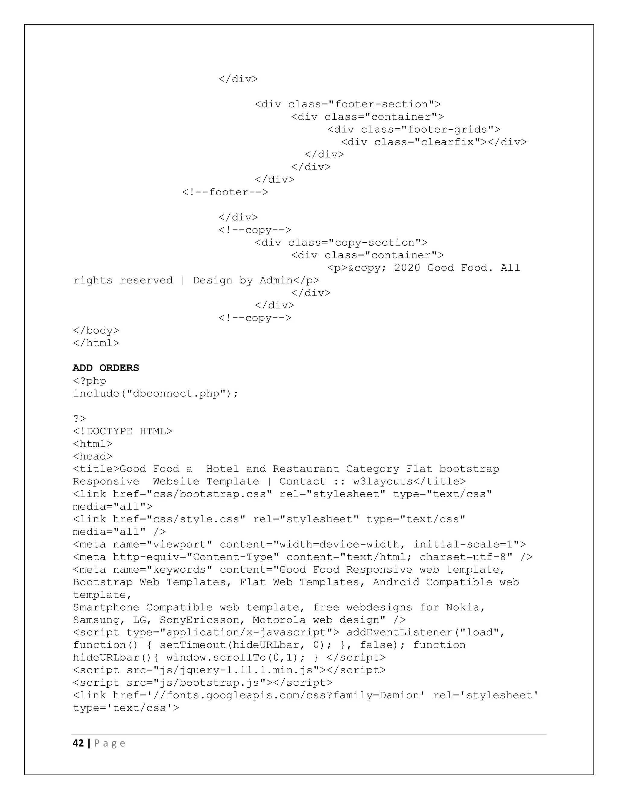 42 | P a g e
</div>
<div class="footer-section">
<div class="container">
<div class="footer-grids">
<div class="clearfix"></div>
</div>
</div>
</div>
<!--footer-->
</div>
<!--copy-->
<div class="copy-section">
<div class="container">
<p>&copy; 2020 Good Food. All
rights reserved | Design by Admin</p>
</div>
</div>
<!--copy-->
</body>
</html>
ADD ORDERS
<?php
include("dbconnect.php");
?>
<!DOCTYPE HTML>
<html>
<head>
<title>Good Food a Hotel and Restaurant Category Flat bootstrap
Responsive Website Template | Contact :: w3layouts</title>
<link href="css/bootstrap.css" rel="stylesheet" type="text/css"
media="all">
<link href="css/style.css" rel="stylesheet" type="text/css"
media="all" />
<meta name="viewport" content="width=device-width, initial-scale=1">
<meta http-equiv="Content-Type" content="text/html; charset=utf-8" />
<meta name="keywords" content="Good Food Responsive web template,
Bootstrap Web Templates, Flat Web Templates, Android Compatible web
template,
Smartphone Compatible web template, free webdesigns for Nokia,
Samsung, LG, SonyEricsson, Motorola web design" />
<script type="application/x-javascript"> addEventListener("load",
function() { setTimeout(hideURLbar, 0); }, false); function
hideURLbar(){ window.scrollTo(0,1); } </script>
<script src="js/jquery-1.11.1.min.js"></script>
<script src="js/bootstrap.js"></script>
<link href='//fonts.googleapis.com/css?family=Damion' rel='stylesheet'
type='text/css'>
 