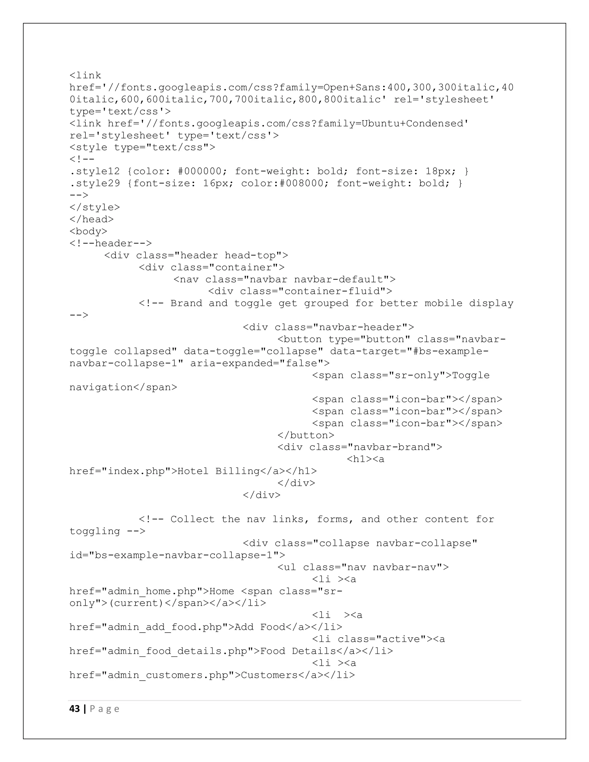 43 | P a g e
<link
href='//fonts.googleapis.com/css?family=Open+Sans:400,300,300italic,40
0italic,600,600italic,700,700italic,800,800italic' rel='stylesheet'
type='text/css'>
<link href='//fonts.googleapis.com/css?family=Ubuntu+Condensed'
rel='stylesheet' type='text/css'>
<style type="text/css">
<!--
.style12 {color: #000000; font-weight: bold; font-size: 18px; }
.style29 {font-size: 16px; color:#008000; font-weight: bold; }
-->
</style>
</head>
<body>
<!--header-->
<div class="header head-top">
<div class="container">
<nav class="navbar navbar-default">
<div class="container-fluid">
<!-- Brand and toggle get grouped for better mobile display
-->
<div class="navbar-header">
<button type="button" class="navbar-
toggle collapsed" data-toggle="collapse" data-target="#bs-example-
navbar-collapse-1" aria-expanded="false">
<span class="sr-only">Toggle
navigation</span>
<span class="icon-bar"></span>
<span class="icon-bar"></span>
<span class="icon-bar"></span>
</button>
<div class="navbar-brand">
<h1><a
href="index.php">Hotel Billing</a></h1>
</div>
</div>
<!-- Collect the nav links, forms, and other content for
toggling -->
<div class="collapse navbar-collapse"
id="bs-example-navbar-collapse-1">
<ul class="nav navbar-nav">
<li ><a
href="admin_home.php">Home <span class="sr-
only">(current)</span></a></li>
<li ><a
href="admin_add_food.php">Add Food</a></li>
<li class="active"><a
href="admin_food_details.php">Food Details</a></li>
<li ><a
href="admin_customers.php">Customers</a></li>
 