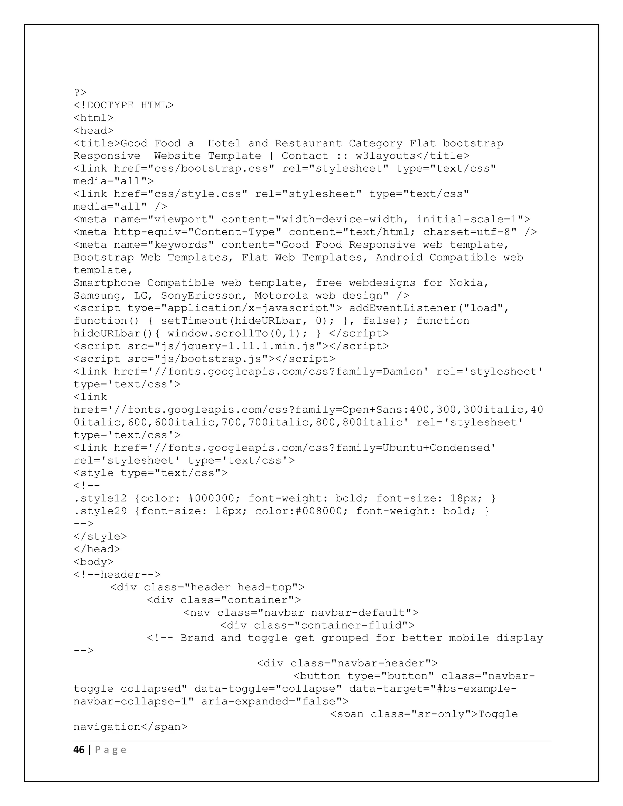 46 | P a g e
?>
<!DOCTYPE HTML>
<html>
<head>
<title>Good Food a Hotel and Restaurant Category Flat bootstrap
Responsive Website Template | Contact :: w3layouts</title>
<link href="css/bootstrap.css" rel="stylesheet" type="text/css"
media="all">
<link href="css/style.css" rel="stylesheet" type="text/css"
media="all" />
<meta name="viewport" content="width=device-width, initial-scale=1">
<meta http-equiv="Content-Type" content="text/html; charset=utf-8" />
<meta name="keywords" content="Good Food Responsive web template,
Bootstrap Web Templates, Flat Web Templates, Android Compatible web
template,
Smartphone Compatible web template, free webdesigns for Nokia,
Samsung, LG, SonyEricsson, Motorola web design" />
<script type="application/x-javascript"> addEventListener("load",
function() { setTimeout(hideURLbar, 0); }, false); function
hideURLbar(){ window.scrollTo(0,1); } </script>
<script src="js/jquery-1.11.1.min.js"></script>
<script src="js/bootstrap.js"></script>
<link href='//fonts.googleapis.com/css?family=Damion' rel='stylesheet'
type='text/css'>
<link
href='//fonts.googleapis.com/css?family=Open+Sans:400,300,300italic,40
0italic,600,600italic,700,700italic,800,800italic' rel='stylesheet'
type='text/css'>
<link href='//fonts.googleapis.com/css?family=Ubuntu+Condensed'
rel='stylesheet' type='text/css'>
<style type="text/css">
<!--
.style12 {color: #000000; font-weight: bold; font-size: 18px; }
.style29 {font-size: 16px; color:#008000; font-weight: bold; }
-->
</style>
</head>
<body>
<!--header-->
<div class="header head-top">
<div class="container">
<nav class="navbar navbar-default">
<div class="container-fluid">
<!-- Brand and toggle get grouped for better mobile display
-->
<div class="navbar-header">
<button type="button" class="navbar-
toggle collapsed" data-toggle="collapse" data-target="#bs-example-
navbar-collapse-1" aria-expanded="false">
<span class="sr-only">Toggle
navigation</span>
 