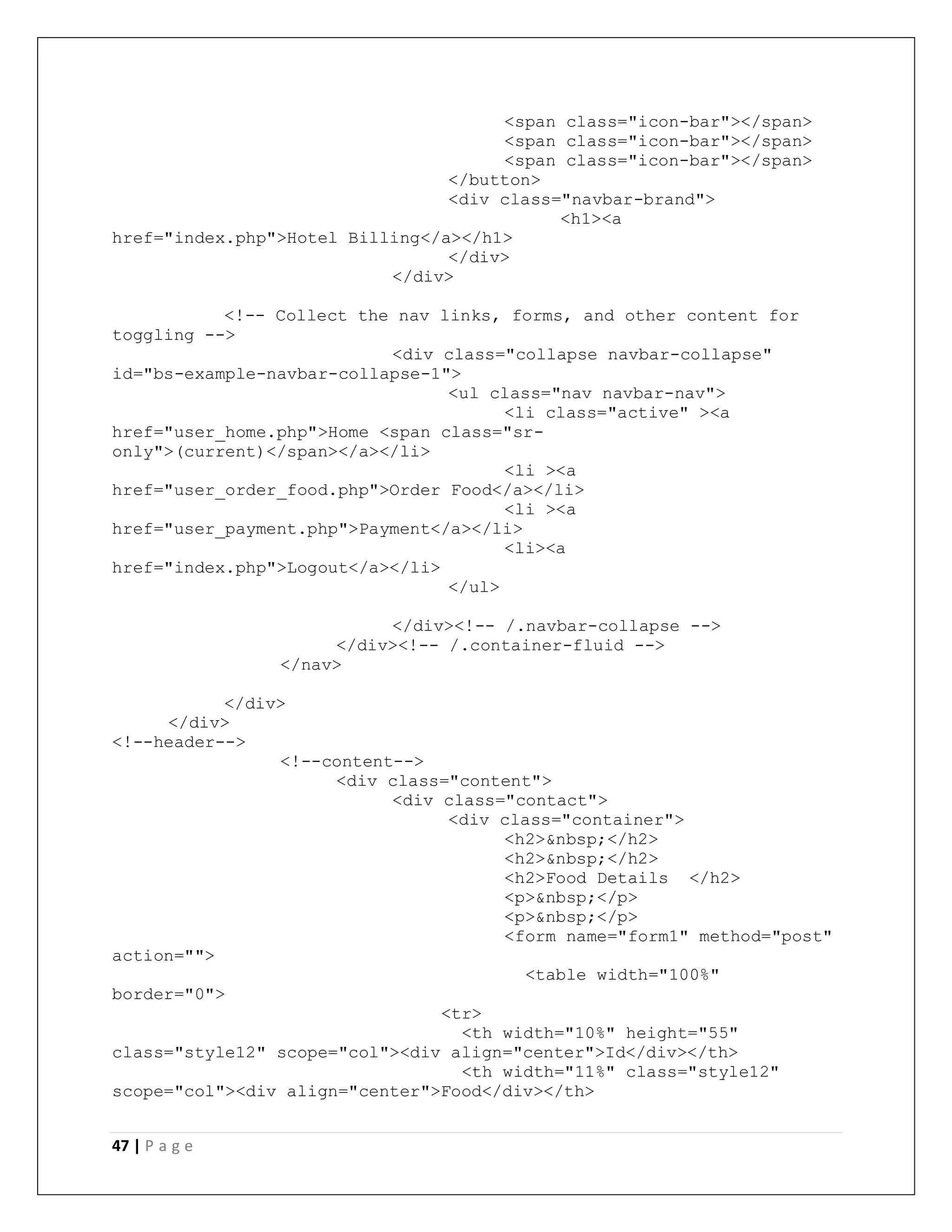 47 | P a g e
<span class="icon-bar"></span>
<span class="icon-bar"></span>
<span class="icon-bar"></span>
</button>
<div class="navbar-brand">
<h1><a
href="index.php">Hotel Billing</a></h1>
</div>
</div>
<!-- Collect the nav links, forms, and other content for
toggling -->
<div class="collapse navbar-collapse"
id="bs-example-navbar-collapse-1">
<ul class="nav navbar-nav">
<li class="active" ><a
href="user_home.php">Home <span class="sr-
only">(current)</span></a></li>
<li ><a
href="user_order_food.php">Order Food</a></li>
<li ><a
href="user_payment.php">Payment</a></li>
<li><a
href="index.php">Logout</a></li>
</ul>
</div><!-- /.navbar-collapse -->
</div><!-- /.container-fluid -->
</nav>
</div>
</div>
<!--header-->
<!--content-->
<div class="content">
<div class="contact">
<div class="container">
<h2>&nbsp;</h2>
<h2>&nbsp;</h2>
<h2>Food Details </h2>
<p>&nbsp;</p>
<p>&nbsp;</p>
<form name="form1" method="post"
action="">
<table width="100%"
border="0">
<tr>
<th width="10%" height="55"
class="style12" scope="col"><div align="center">Id</div></th>
<th width="11%" class="style12"
scope="col"><div align="center">Food</div></th>
 