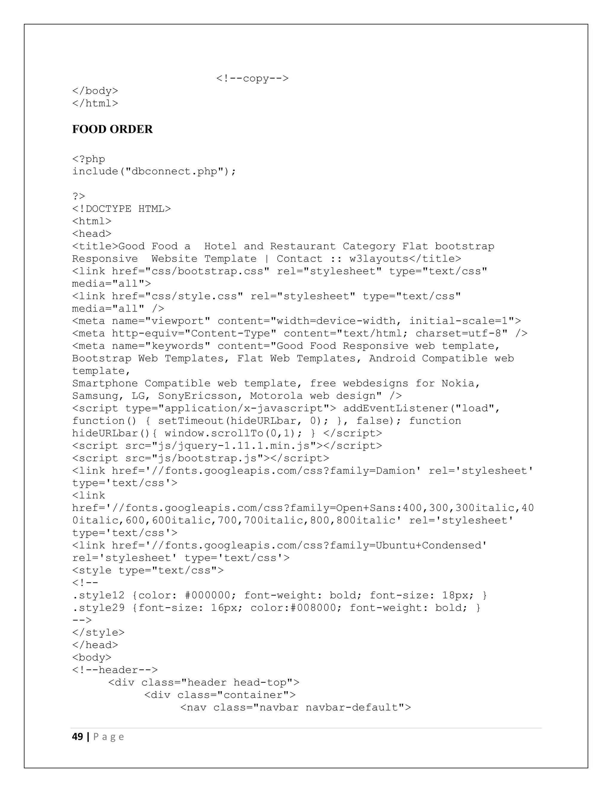 49 | P a g e
<!--copy-->
</body>
</html>
FOOD ORDER
<?php
include("dbconnect.php");
?>
<!DOCTYPE HTML>
<html>
<head>
<title>Good Food a Hotel and Restaurant Category Flat bootstrap
Responsive Website Template | Contact :: w3layouts</title>
<link href="css/bootstrap.css" rel="stylesheet" type="text/css"
media="all">
<link href="css/style.css" rel="stylesheet" type="text/css"
media="all" />
<meta name="viewport" content="width=device-width, initial-scale=1">
<meta http-equiv="Content-Type" content="text/html; charset=utf-8" />
<meta name="keywords" content="Good Food Responsive web template,
Bootstrap Web Templates, Flat Web Templates, Android Compatible web
template,
Smartphone Compatible web template, free webdesigns for Nokia,
Samsung, LG, SonyEricsson, Motorola web design" />
<script type="application/x-javascript"> addEventListener("load",
function() { setTimeout(hideURLbar, 0); }, false); function
hideURLbar(){ window.scrollTo(0,1); } </script>
<script src="js/jquery-1.11.1.min.js"></script>
<script src="js/bootstrap.js"></script>
<link href='//fonts.googleapis.com/css?family=Damion' rel='stylesheet'
type='text/css'>
<link
href='//fonts.googleapis.com/css?family=Open+Sans:400,300,300italic,40
0italic,600,600italic,700,700italic,800,800italic' rel='stylesheet'
type='text/css'>
<link href='//fonts.googleapis.com/css?family=Ubuntu+Condensed'
rel='stylesheet' type='text/css'>
<style type="text/css">
<!--
.style12 {color: #000000; font-weight: bold; font-size: 18px; }
.style29 {font-size: 16px; color:#008000; font-weight: bold; }
-->
</style>
</head>
<body>
<!--header-->
<div class="header head-top">
<div class="container">
<nav class="navbar navbar-default">
 