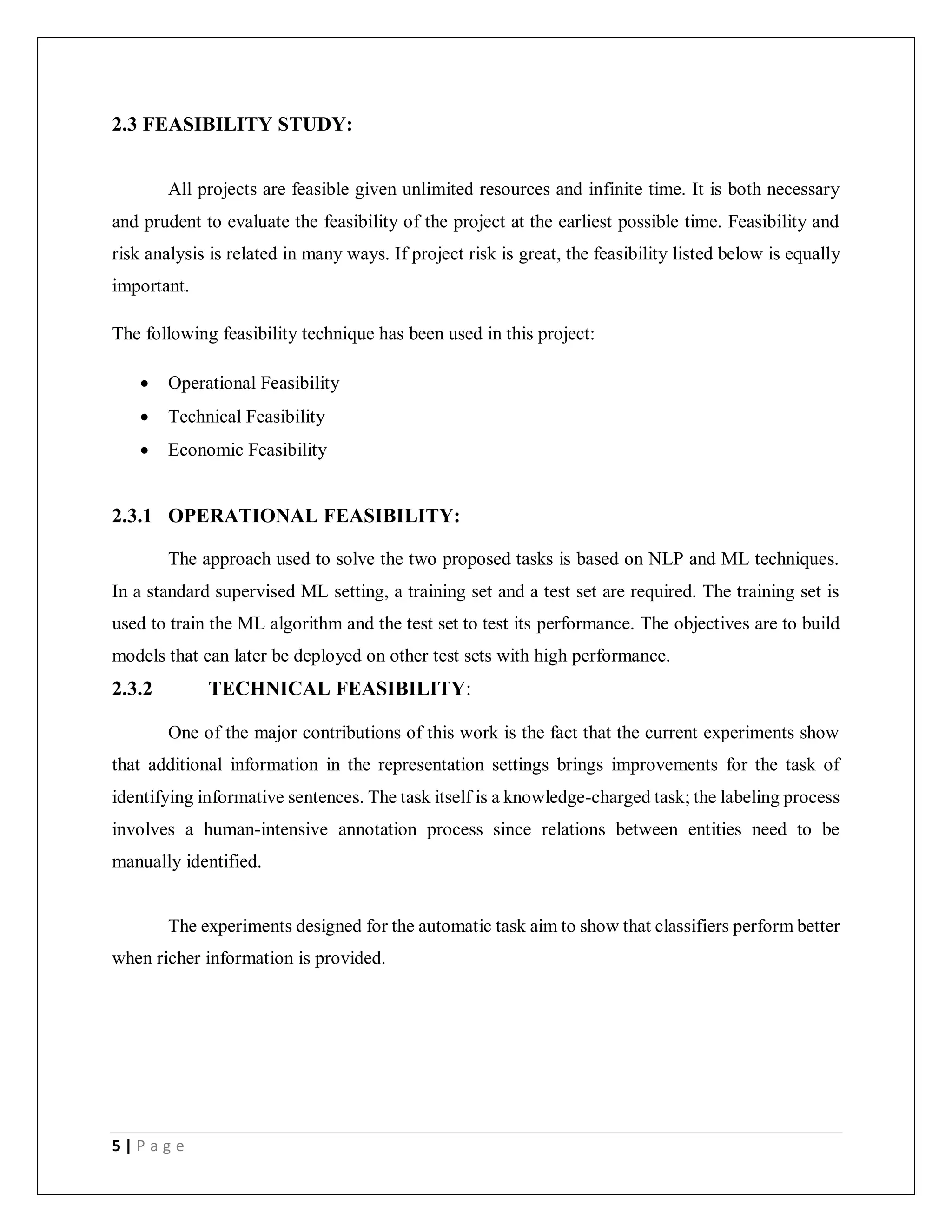 5 | P a g e
2.3 FEASIBILITY STUDY:
All projects are feasible given unlimited resources and infinite time. It is both necessary
and prudent to evaluate the feasibility of the project at the earliest possible time. Feasibility and
risk analysis is related in many ways. If project risk is great, the feasibility listed below is equally
important.
The following feasibility technique has been used in this project:
 Operational Feasibility
 Technical Feasibility
 Economic Feasibility
2.3.1 OPERATIONAL FEASIBILITY:
The approach used to solve the two proposed tasks is based on NLP and ML techniques.
In a standard supervised ML setting, a training set and a test set are required. The training set is
used to train the ML algorithm and the test set to test its performance. The objectives are to build
models that can later be deployed on other test sets with high performance.
2.3.2 TECHNICAL FEASIBILITY:
One of the major contributions of this work is the fact that the current experiments show
that additional information in the representation settings brings improvements for the task of
identifying informative sentences. The task itself is a knowledge-charged task; the labeling process
involves a human-intensive annotation process since relations between entities need to be
manually identified.
The experiments designed for the automatic task aim to show that classifiers perform better
when richer information is provided.
 