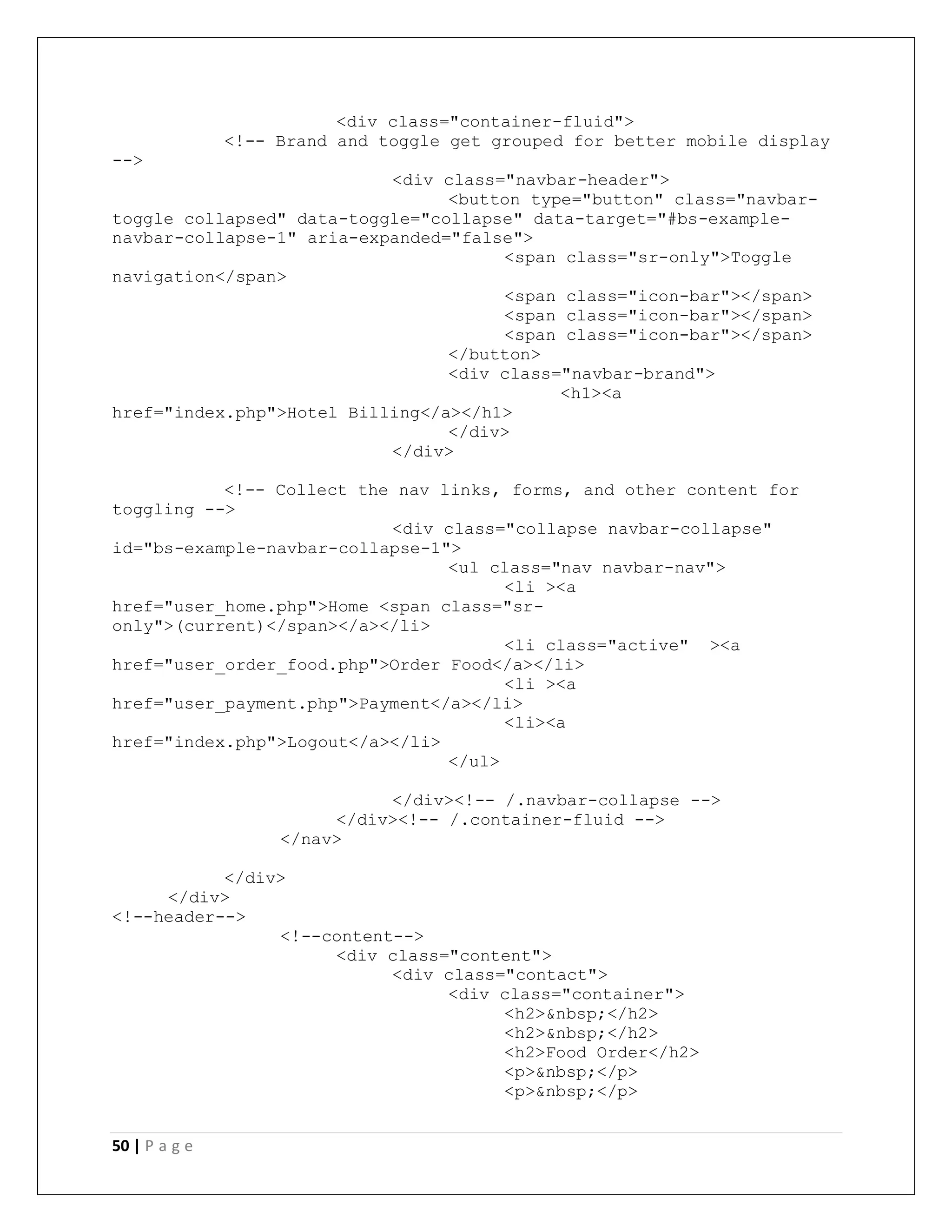 50 | P a g e
<div class="container-fluid">
<!-- Brand and toggle get grouped for better mobile display
-->
<div class="navbar-header">
<button type="button" class="navbar-
toggle collapsed" data-toggle="collapse" data-target="#bs-example-
navbar-collapse-1" aria-expanded="false">
<span class="sr-only">Toggle
navigation</span>
<span class="icon-bar"></span>
<span class="icon-bar"></span>
<span class="icon-bar"></span>
</button>
<div class="navbar-brand">
<h1><a
href="index.php">Hotel Billing</a></h1>
</div>
</div>
<!-- Collect the nav links, forms, and other content for
toggling -->
<div class="collapse navbar-collapse"
id="bs-example-navbar-collapse-1">
<ul class="nav navbar-nav">
<li ><a
href="user_home.php">Home <span class="sr-
only">(current)</span></a></li>
<li class="active" ><a
href="user_order_food.php">Order Food</a></li>
<li ><a
href="user_payment.php">Payment</a></li>
<li><a
href="index.php">Logout</a></li>
</ul>
</div><!-- /.navbar-collapse -->
</div><!-- /.container-fluid -->
</nav>
</div>
</div>
<!--header-->
<!--content-->
<div class="content">
<div class="contact">
<div class="container">
<h2>&nbsp;</h2>
<h2>&nbsp;</h2>
<h2>Food Order</h2>
<p>&nbsp;</p>
<p>&nbsp;</p>
 