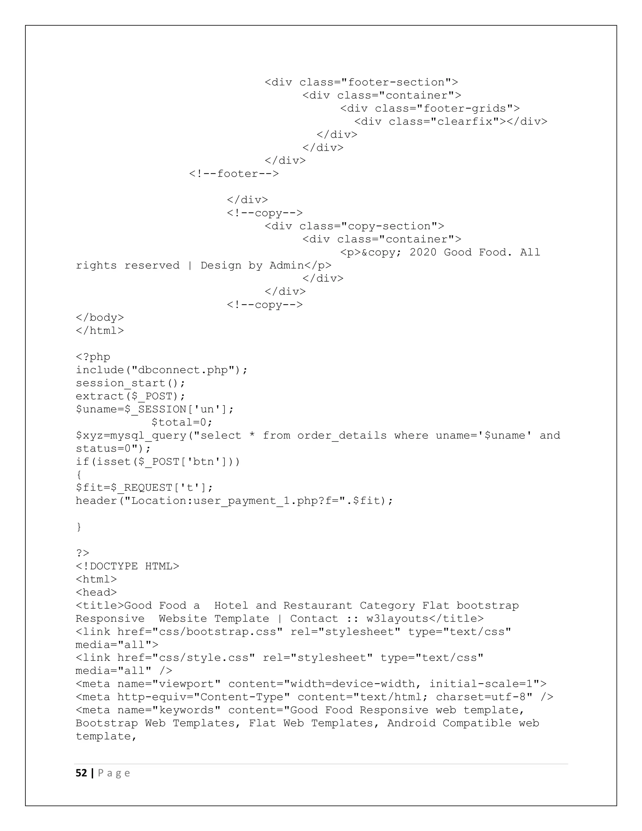 52 | P a g e
<div class="footer-section">
<div class="container">
<div class="footer-grids">
<div class="clearfix"></div>
</div>
</div>
</div>
<!--footer-->
</div>
<!--copy-->
<div class="copy-section">
<div class="container">
<p>&copy; 2020 Good Food. All
rights reserved | Design by Admin</p>
</div>
</div>
<!--copy-->
</body>
</html>
<?php
include("dbconnect.php");
session_start();
extract($_POST);
$uname=$_SESSION['un'];
$total=0;
$xyz=mysql_query("select * from order_details where uname='$uname' and
status=0");
if(isset($_POST['btn']))
{
$fit=$_REQUEST['t'];
header("Location:user_payment_1.php?f=".$fit);
}
?>
<!DOCTYPE HTML>
<html>
<head>
<title>Good Food a Hotel and Restaurant Category Flat bootstrap
Responsive Website Template | Contact :: w3layouts</title>
<link href="css/bootstrap.css" rel="stylesheet" type="text/css"
media="all">
<link href="css/style.css" rel="stylesheet" type="text/css"
media="all" />
<meta name="viewport" content="width=device-width, initial-scale=1">
<meta http-equiv="Content-Type" content="text/html; charset=utf-8" />
<meta name="keywords" content="Good Food Responsive web template,
Bootstrap Web Templates, Flat Web Templates, Android Compatible web
template,
 