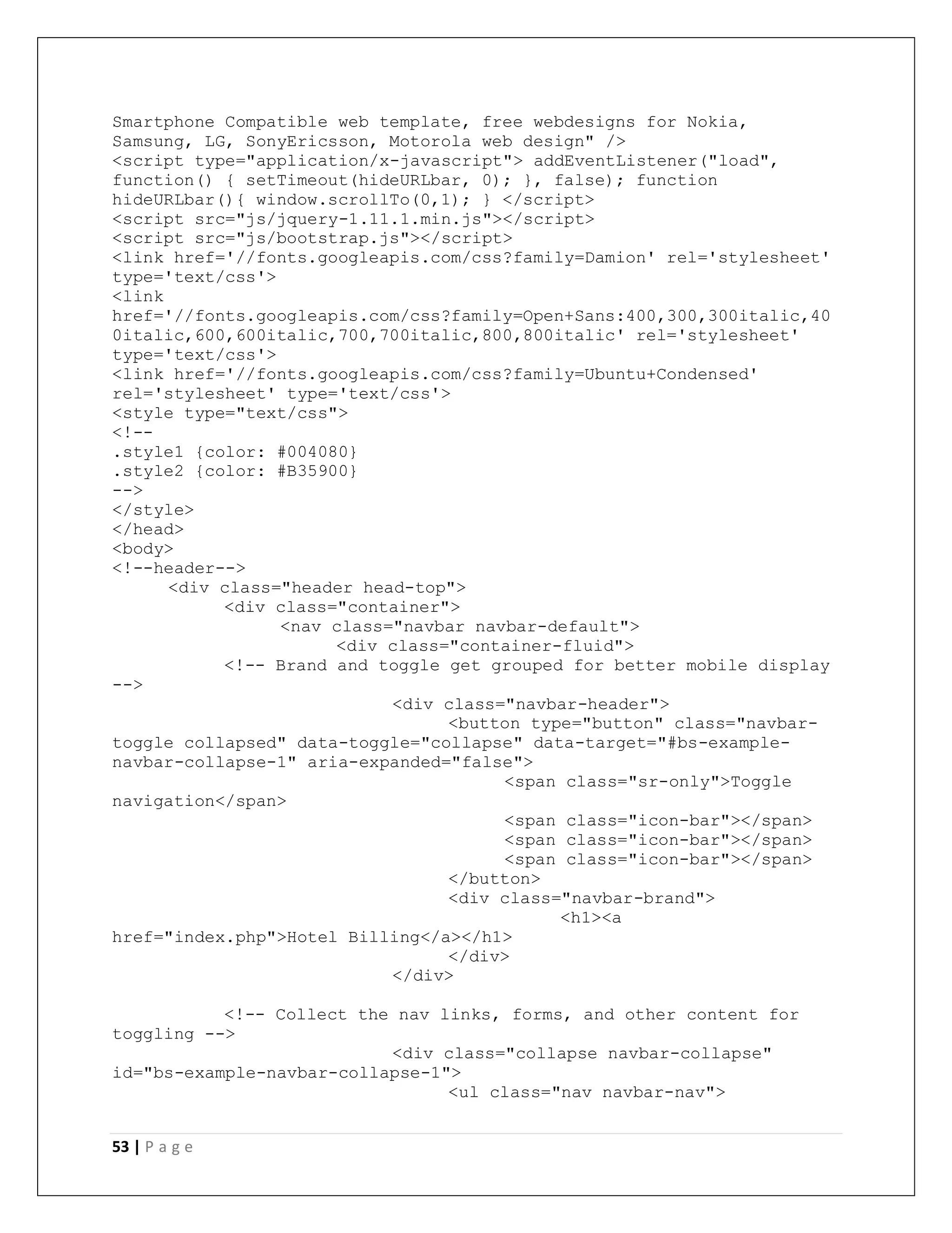 53 | P a g e
Smartphone Compatible web template, free webdesigns for Nokia,
Samsung, LG, SonyEricsson, Motorola web design" />
<script type="application/x-javascript"> addEventListener("load",
function() { setTimeout(hideURLbar, 0); }, false); function
hideURLbar(){ window.scrollTo(0,1); } </script>
<script src="js/jquery-1.11.1.min.js"></script>
<script src="js/bootstrap.js"></script>
<link href='//fonts.googleapis.com/css?family=Damion' rel='stylesheet'
type='text/css'>
<link
href='//fonts.googleapis.com/css?family=Open+Sans:400,300,300italic,40
0italic,600,600italic,700,700italic,800,800italic' rel='stylesheet'
type='text/css'>
<link href='//fonts.googleapis.com/css?family=Ubuntu+Condensed'
rel='stylesheet' type='text/css'>
<style type="text/css">
<!--
.style1 {color: #004080}
.style2 {color: #B35900}
-->
</style>
</head>
<body>
<!--header-->
<div class="header head-top">
<div class="container">
<nav class="navbar navbar-default">
<div class="container-fluid">
<!-- Brand and toggle get grouped for better mobile display
-->
<div class="navbar-header">
<button type="button" class="navbar-
toggle collapsed" data-toggle="collapse" data-target="#bs-example-
navbar-collapse-1" aria-expanded="false">
<span class="sr-only">Toggle
navigation</span>
<span class="icon-bar"></span>
<span class="icon-bar"></span>
<span class="icon-bar"></span>
</button>
<div class="navbar-brand">
<h1><a
href="index.php">Hotel Billing</a></h1>
</div>
</div>
<!-- Collect the nav links, forms, and other content for
toggling -->
<div class="collapse navbar-collapse"
id="bs-example-navbar-collapse-1">
<ul class="nav navbar-nav">
 
