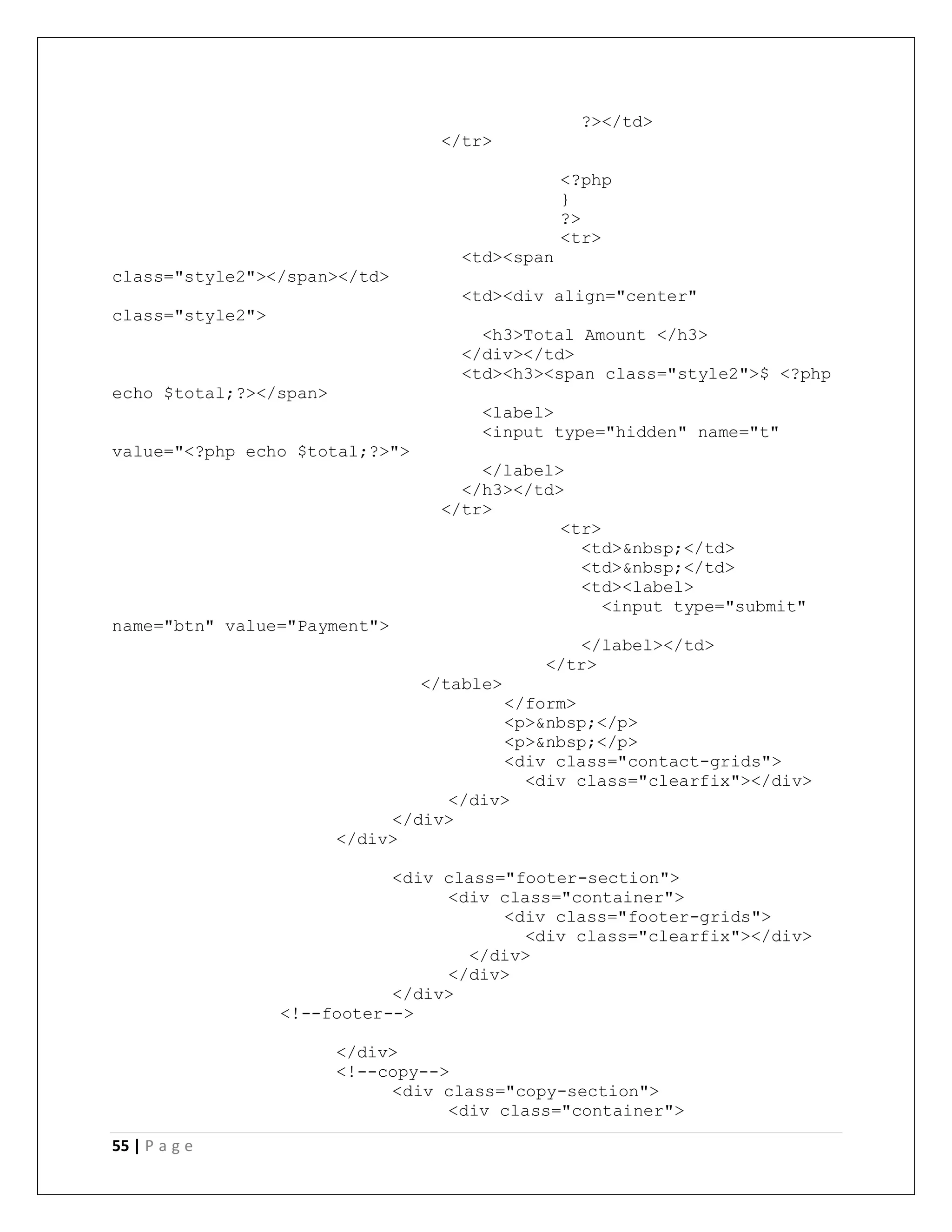 55 | P a g e
?></td>
</tr>
<?php
}
?>
<tr>
<td><span
class="style2"></span></td>
<td><div align="center"
class="style2">
<h3>Total Amount </h3>
</div></td>
<td><h3><span class="style2">$ <?php
echo $total;?></span>
<label>
<input type="hidden" name="t"
value="<?php echo $total;?>">
</label>
</h3></td>
</tr>
<tr>
<td>&nbsp;</td>
<td>&nbsp;</td>
<td><label>
<input type="submit"
name="btn" value="Payment">
</label></td>
</tr>
</table>
</form>
<p>&nbsp;</p>
<p>&nbsp;</p>
<div class="contact-grids">
<div class="clearfix"></div>
</div>
</div>
</div>
<div class="footer-section">
<div class="container">
<div class="footer-grids">
<div class="clearfix"></div>
</div>
</div>
</div>
<!--footer-->
</div>
<!--copy-->
<div class="copy-section">
<div class="container">
 