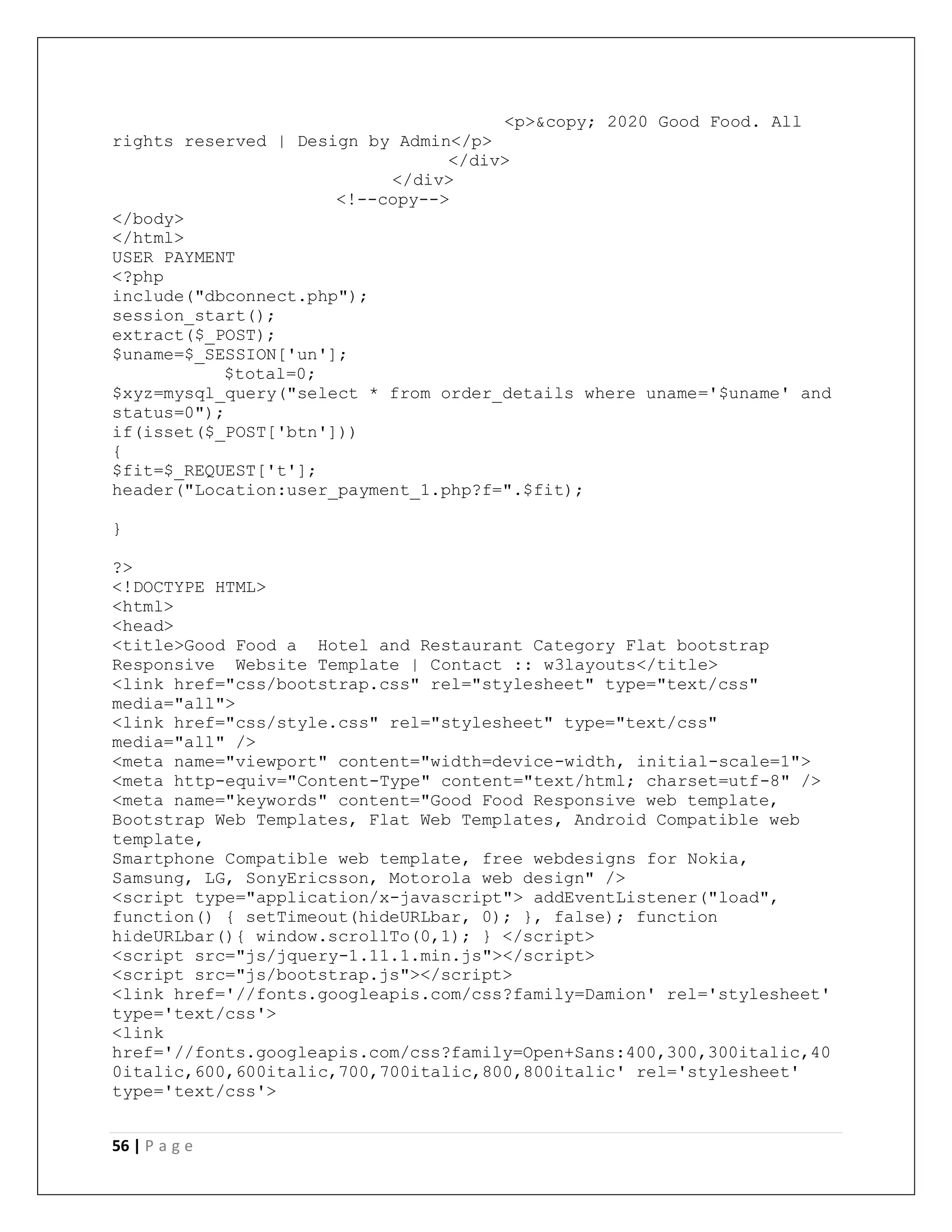 56 | P a g e
<p>&copy; 2020 Good Food. All
rights reserved | Design by Admin</p>
</div>
</div>
<!--copy-->
</body>
</html>
USER PAYMENT
<?php
include("dbconnect.php");
session_start();
extract($_POST);
$uname=$_SESSION['un'];
$total=0;
$xyz=mysql_query("select * from order_details where uname='$uname' and
status=0");
if(isset($_POST['btn']))
{
$fit=$_REQUEST['t'];
header("Location:user_payment_1.php?f=".$fit);
}
?>
<!DOCTYPE HTML>
<html>
<head>
<title>Good Food a Hotel and Restaurant Category Flat bootstrap
Responsive Website Template | Contact :: w3layouts</title>
<link href="css/bootstrap.css" rel="stylesheet" type="text/css"
media="all">
<link href="css/style.css" rel="stylesheet" type="text/css"
media="all" />
<meta name="viewport" content="width=device-width, initial-scale=1">
<meta http-equiv="Content-Type" content="text/html; charset=utf-8" />
<meta name="keywords" content="Good Food Responsive web template,
Bootstrap Web Templates, Flat Web Templates, Android Compatible web
template,
Smartphone Compatible web template, free webdesigns for Nokia,
Samsung, LG, SonyEricsson, Motorola web design" />
<script type="application/x-javascript"> addEventListener("load",
function() { setTimeout(hideURLbar, 0); }, false); function
hideURLbar(){ window.scrollTo(0,1); } </script>
<script src="js/jquery-1.11.1.min.js"></script>
<script src="js/bootstrap.js"></script>
<link href='//fonts.googleapis.com/css?family=Damion' rel='stylesheet'
type='text/css'>
<link
href='//fonts.googleapis.com/css?family=Open+Sans:400,300,300italic,40
0italic,600,600italic,700,700italic,800,800italic' rel='stylesheet'
type='text/css'>
 
