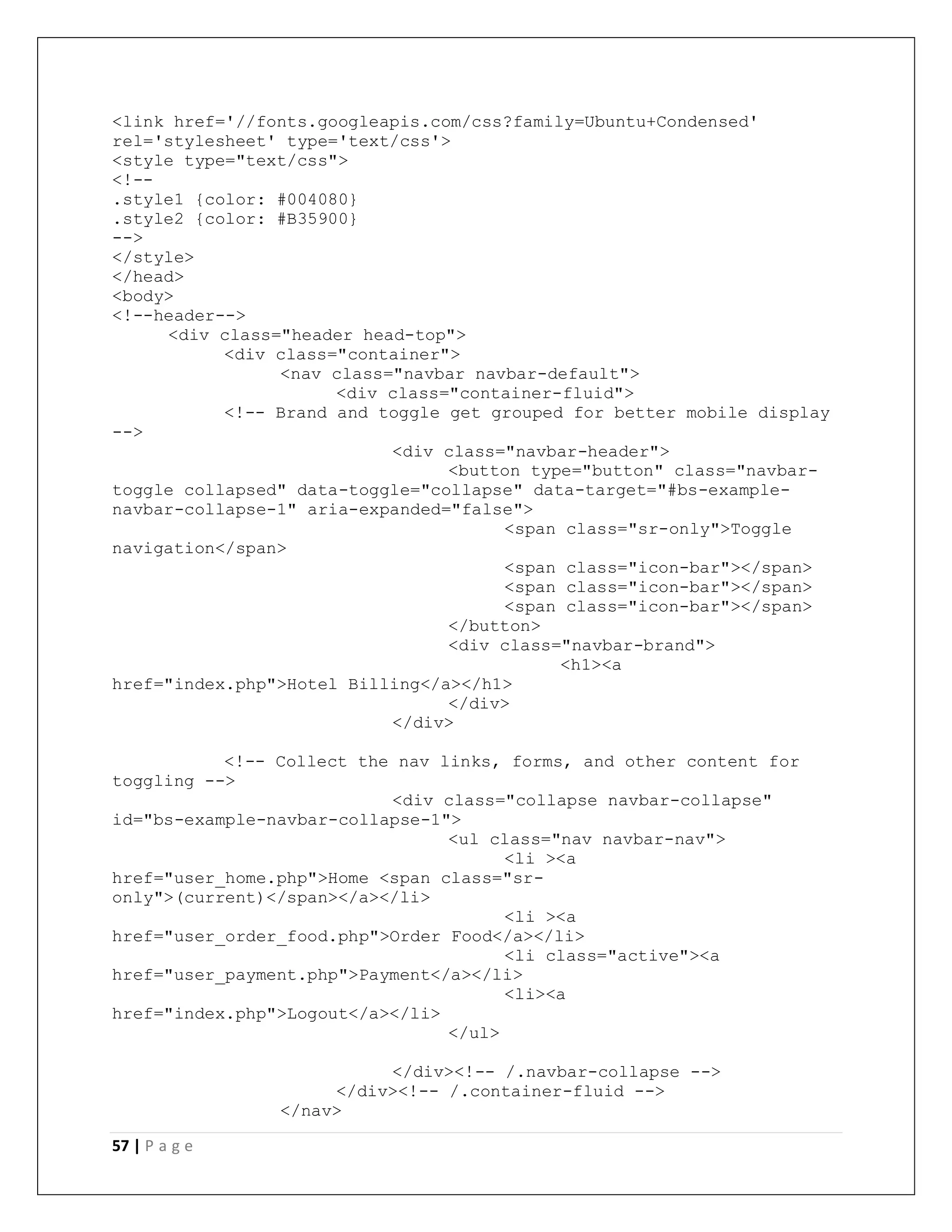 57 | P a g e
<link href='//fonts.googleapis.com/css?family=Ubuntu+Condensed'
rel='stylesheet' type='text/css'>
<style type="text/css">
<!--
.style1 {color: #004080}
.style2 {color: #B35900}
-->
</style>
</head>
<body>
<!--header-->
<div class="header head-top">
<div class="container">
<nav class="navbar navbar-default">
<div class="container-fluid">
<!-- Brand and toggle get grouped for better mobile display
-->
<div class="navbar-header">
<button type="button" class="navbar-
toggle collapsed" data-toggle="collapse" data-target="#bs-example-
navbar-collapse-1" aria-expanded="false">
<span class="sr-only">Toggle
navigation</span>
<span class="icon-bar"></span>
<span class="icon-bar"></span>
<span class="icon-bar"></span>
</button>
<div class="navbar-brand">
<h1><a
href="index.php">Hotel Billing</a></h1>
</div>
</div>
<!-- Collect the nav links, forms, and other content for
toggling -->
<div class="collapse navbar-collapse"
id="bs-example-navbar-collapse-1">
<ul class="nav navbar-nav">
<li ><a
href="user_home.php">Home <span class="sr-
only">(current)</span></a></li>
<li ><a
href="user_order_food.php">Order Food</a></li>
<li class="active"><a
href="user_payment.php">Payment</a></li>
<li><a
href="index.php">Logout</a></li>
</ul>
</div><!-- /.navbar-collapse -->
</div><!-- /.container-fluid -->
</nav>
 