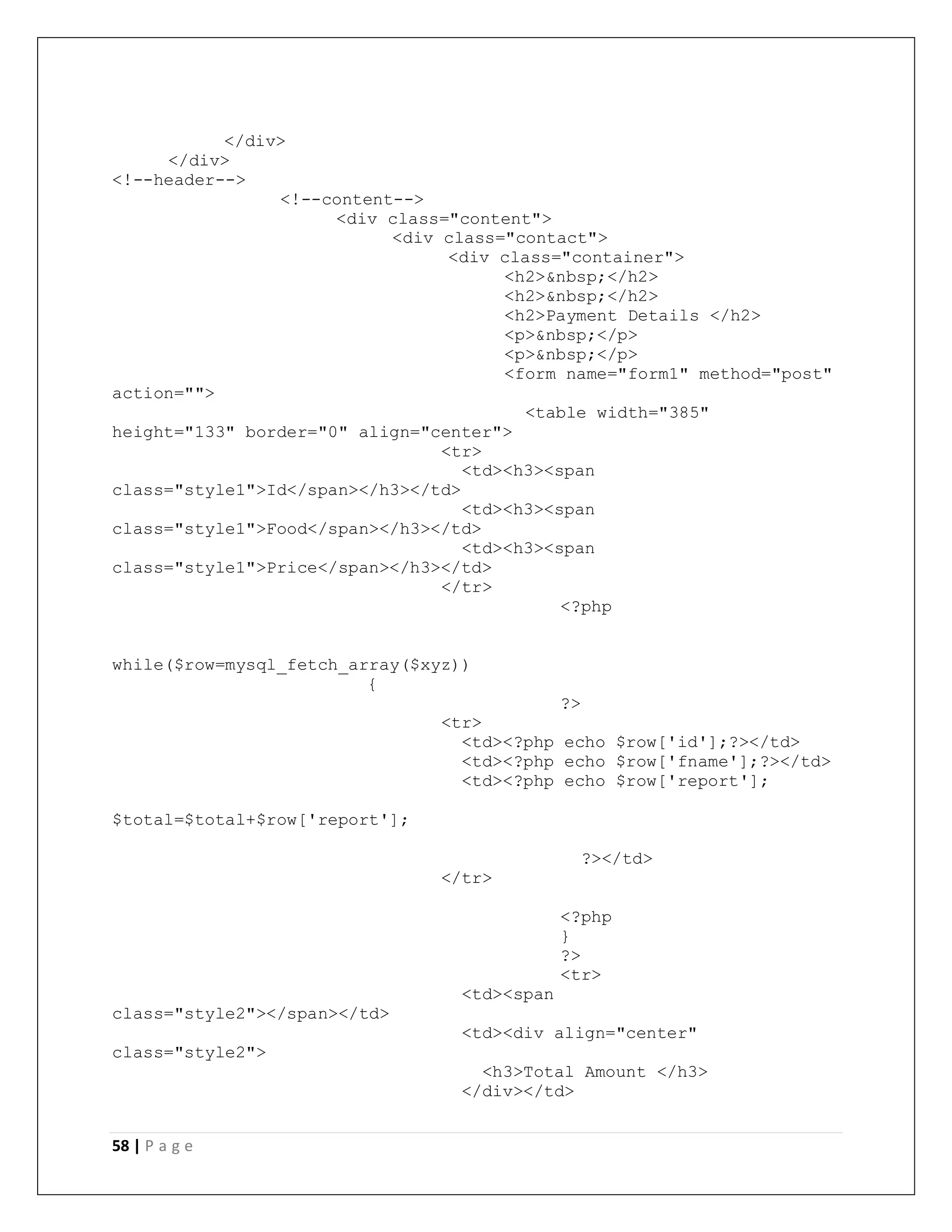58 | P a g e
</div>
</div>
<!--header-->
<!--content-->
<div class="content">
<div class="contact">
<div class="container">
<h2>&nbsp;</h2>
<h2>&nbsp;</h2>
<h2>Payment Details </h2>
<p>&nbsp;</p>
<p>&nbsp;</p>
<form name="form1" method="post"
action="">
<table width="385"
height="133" border="0" align="center">
<tr>
<td><h3><span
class="style1">Id</span></h3></td>
<td><h3><span
class="style1">Food</span></h3></td>
<td><h3><span
class="style1">Price</span></h3></td>
</tr>
<?php
while($row=mysql_fetch_array($xyz))
{
?>
<tr>
<td><?php echo $row['id'];?></td>
<td><?php echo $row['fname'];?></td>
<td><?php echo $row['report'];
$total=$total+$row['report'];
?></td>
</tr>
<?php
}
?>
<tr>
<td><span
class="style2"></span></td>
<td><div align="center"
class="style2">
<h3>Total Amount </h3>
</div></td>
 
