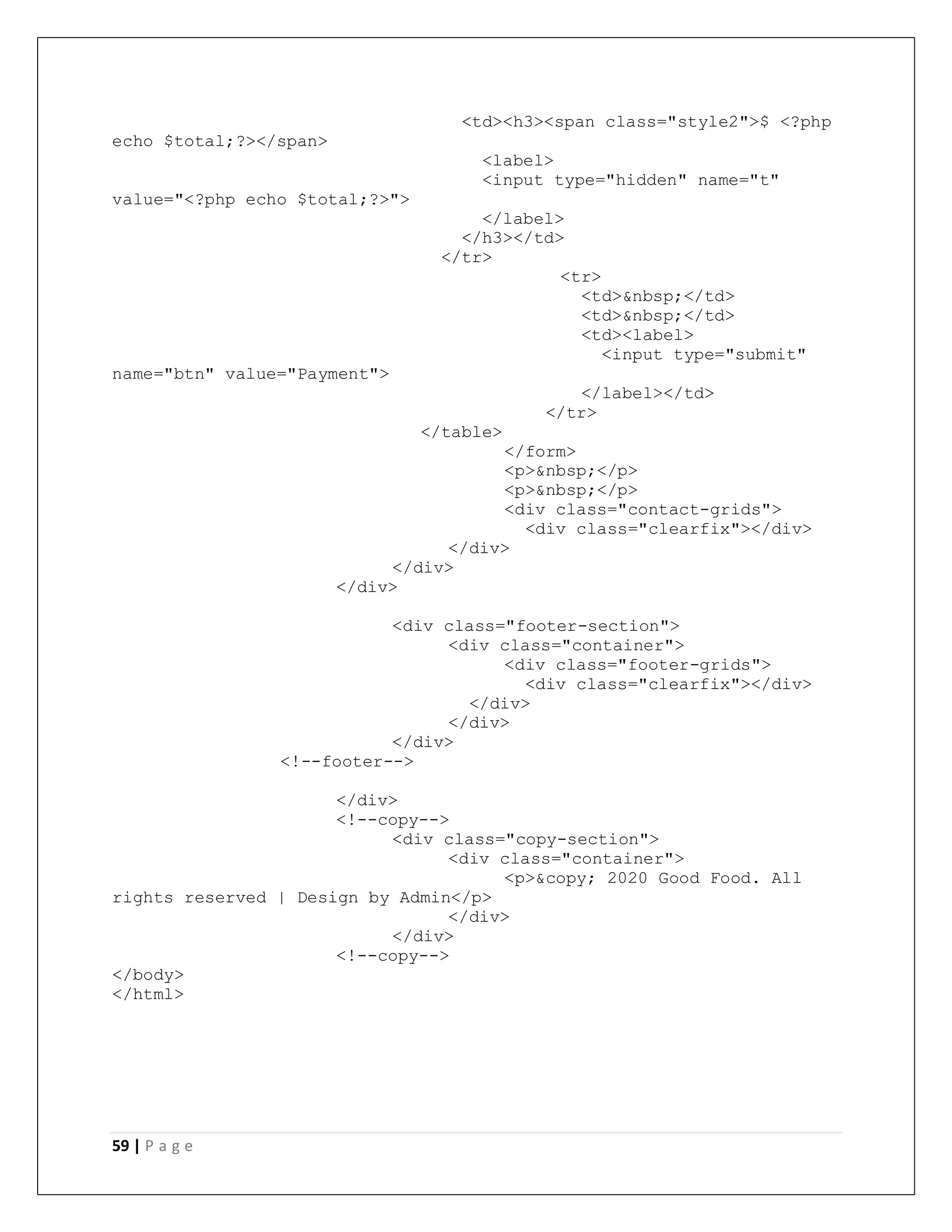 59 | P a g e
<td><h3><span class="style2">$ <?php
echo $total;?></span>
<label>
<input type="hidden" name="t"
value="<?php echo $total;?>">
</label>
</h3></td>
</tr>
<tr>
<td>&nbsp;</td>
<td>&nbsp;</td>
<td><label>
<input type="submit"
name="btn" value="Payment">
</label></td>
</tr>
</table>
</form>
<p>&nbsp;</p>
<p>&nbsp;</p>
<div class="contact-grids">
<div class="clearfix"></div>
</div>
</div>
</div>
<div class="footer-section">
<div class="container">
<div class="footer-grids">
<div class="clearfix"></div>
</div>
</div>
</div>
<!--footer-->
</div>
<!--copy-->
<div class="copy-section">
<div class="container">
<p>&copy; 2020 Good Food. All
rights reserved | Design by Admin</p>
</div>
</div>
<!--copy-->
</body>
</html>
 