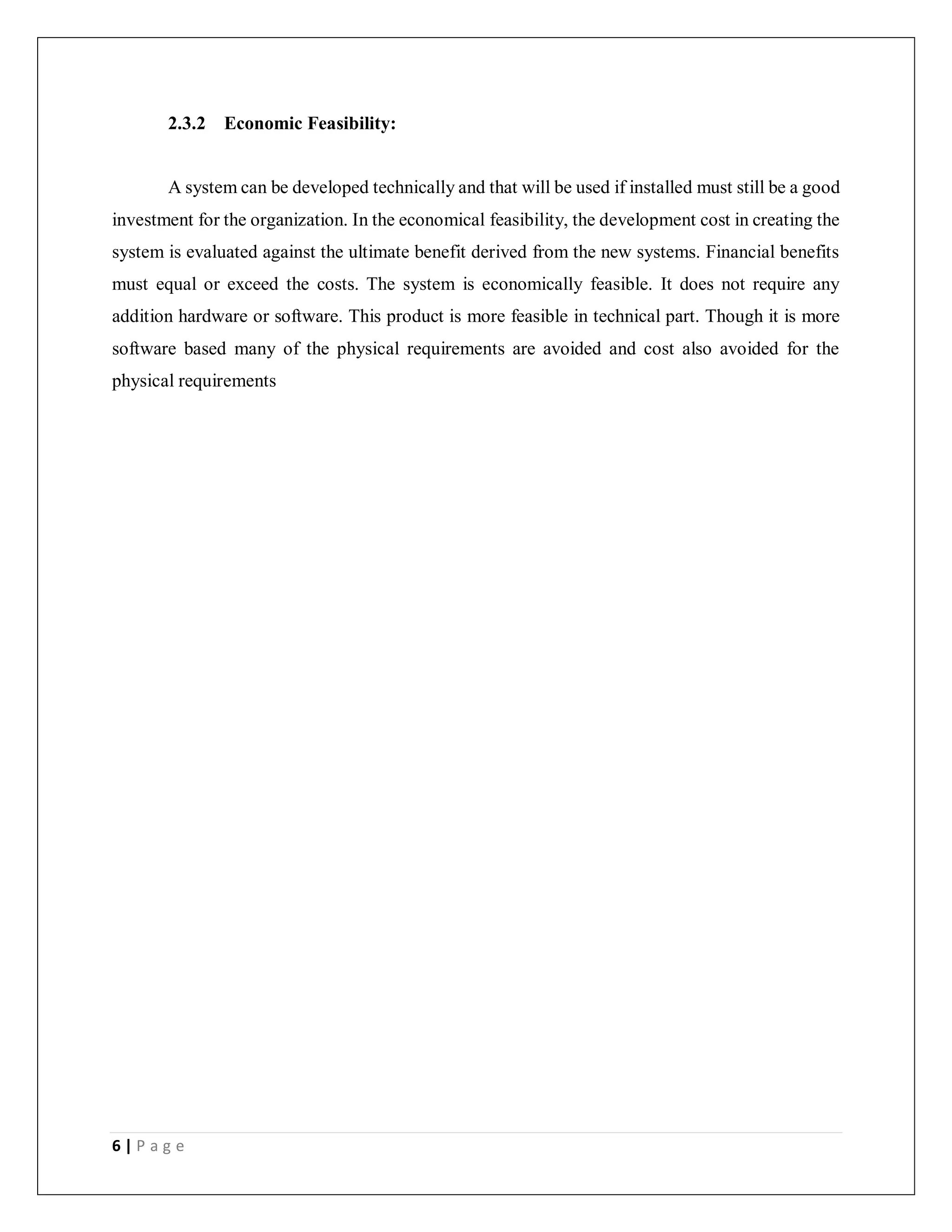 6 | P a g e
2.3.2 Economic Feasibility:
A system can be developed technically and that will be used if installed must still be a good
investment for the organization. In the economical feasibility, the development cost in creating the
system is evaluated against the ultimate benefit derived from the new systems. Financial benefits
must equal or exceed the costs. The system is economically feasible. It does not require any
addition hardware or software. This product is more feasible in technical part. Though it is more
software based many of the physical requirements are avoided and cost also avoided for the
physical requirements
 