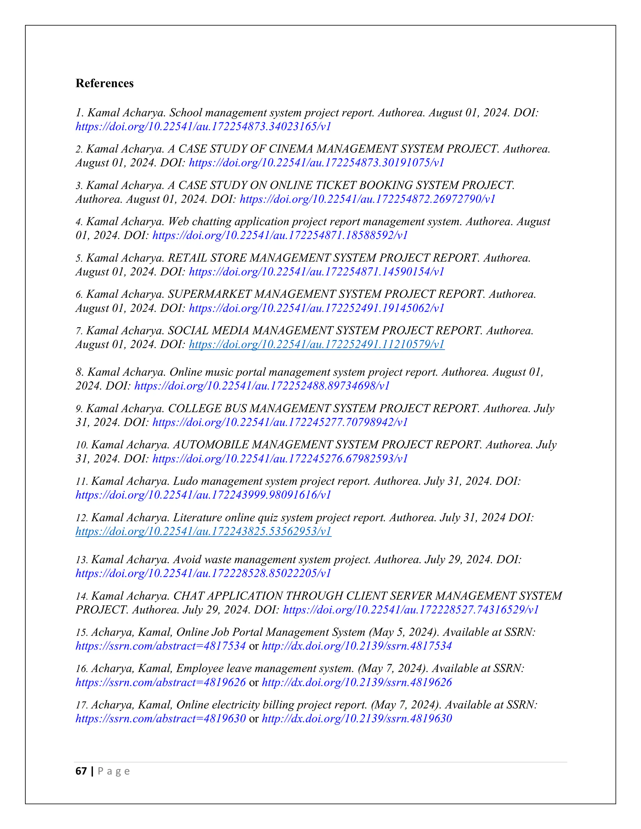 67 | P a g e
References
1. Kamal Acharya. School management system project report. Authorea. August 01, 2024. DOI:
https://doi.org/10.22541/au.172254873.34023165/v1
2. Kamal Acharya. A CASE STUDY OF CINEMA MANAGEMENT SYSTEM PROJECT. Authorea.
August 01, 2024. DOI: https://doi.org/10.22541/au.172254873.30191075/v1
3. Kamal Acharya. A CASE STUDY ON ONLINE TICKET BOOKING SYSTEM PROJECT.
Authorea. August 01, 2024. DOI: https://doi.org/10.22541/au.172254872.26972790/v1
4. Kamal Acharya. Web chatting application project report management system. Authorea. August
01, 2024. DOI: https://doi.org/10.22541/au.172254871.18588592/v1
5. Kamal Acharya. RETAIL STORE MANAGEMENT SYSTEM PROJECT REPORT. Authorea.
August 01, 2024. DOI: https://doi.org/10.22541/au.172254871.14590154/v1
6. Kamal Acharya. SUPERMARKET MANAGEMENT SYSTEM PROJECT REPORT. Authorea.
August 01, 2024. DOI: https://doi.org/10.22541/au.172252491.19145062/v1
7. Kamal Acharya. SOCIAL MEDIA MANAGEMENT SYSTEM PROJECT REPORT. Authorea.
August 01, 2024. DOI: https://doi.org/10.22541/au.172252491.11210579/v1
8. Kamal Acharya. Online music portal management system project report. Authorea. August 01,
2024. DOI: https://doi.org/10.22541/au.172252488.89734698/v1
9. Kamal Acharya. COLLEGE BUS MANAGEMENT SYSTEM PROJECT REPORT. Authorea. July
31, 2024. DOI: https://doi.org/10.22541/au.172245277.70798942/v1
10. Kamal Acharya. AUTOMOBILE MANAGEMENT SYSTEM PROJECT REPORT. Authorea. July
31, 2024. DOI: https://doi.org/10.22541/au.172245276.67982593/v1
11. Kamal Acharya. Ludo management system project report. Authorea. July 31, 2024. DOI:
https://doi.org/10.22541/au.172243999.98091616/v1
12. Kamal Acharya. Literature online quiz system project report. Authorea. July 31, 2024 DOI:
https://doi.org/10.22541/au.172243825.53562953/v1
13. Kamal Acharya. Avoid waste management system project. Authorea. July 29, 2024. DOI:
https://doi.org/10.22541/au.172228528.85022205/v1
14. Kamal Acharya. CHAT APPLICATION THROUGH CLIENT SERVER MANAGEMENT SYSTEM
PROJECT. Authorea. July 29, 2024. DOI: https://doi.org/10.22541/au.172228527.74316529/v1
15. Acharya, Kamal, Online Job Portal Management System (May 5, 2024). Available at SSRN:
https://ssrn.com/abstract=4817534 or http://dx.doi.org/10.2139/ssrn.4817534
16. Acharya, Kamal, Employee leave management system. (May 7, 2024). Available at SSRN:
https://ssrn.com/abstract=4819626 or http://dx.doi.org/10.2139/ssrn.4819626
17. Acharya, Kamal, Online electricity billing project report. (May 7, 2024). Available at SSRN:
https://ssrn.com/abstract=4819630 or http://dx.doi.org/10.2139/ssrn.4819630
 