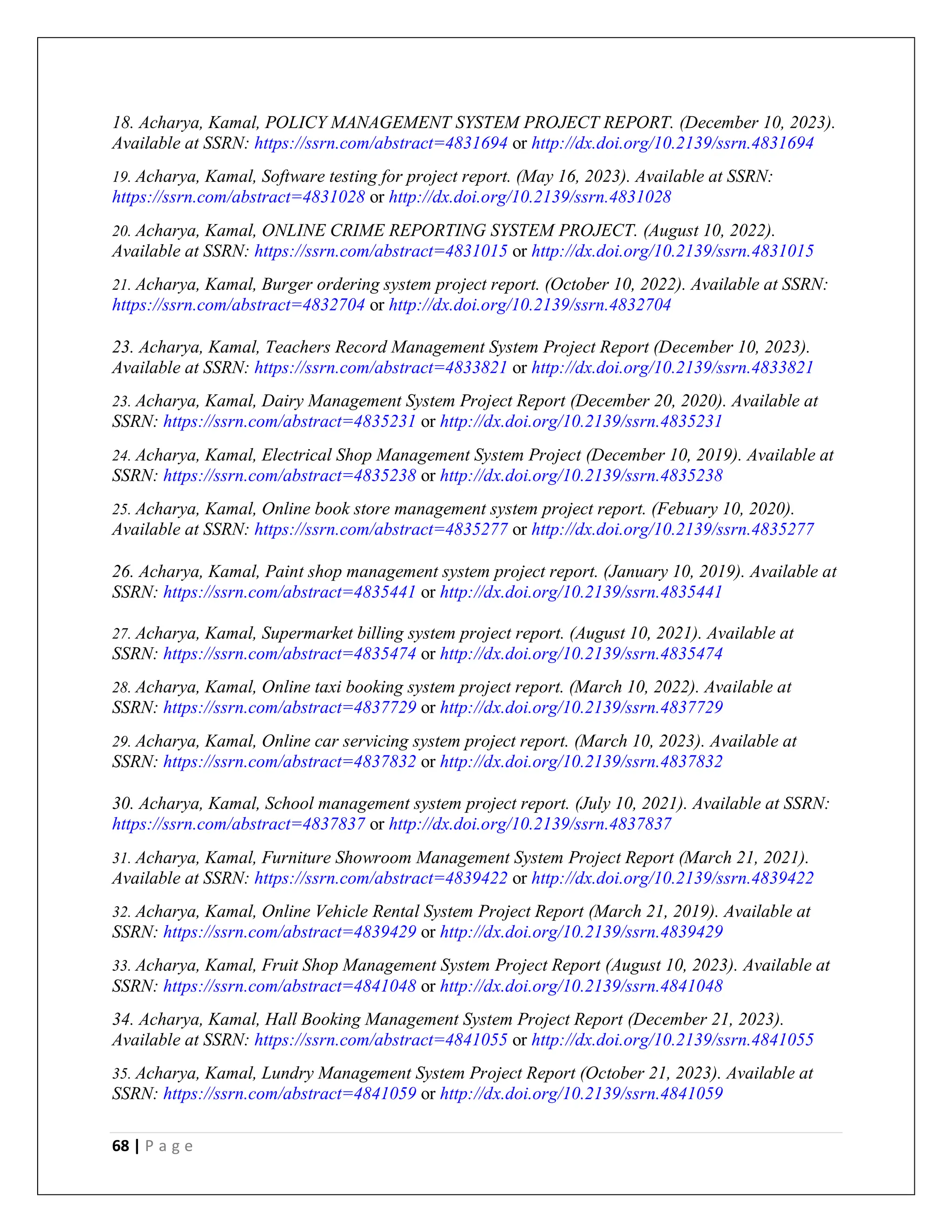 68 | P a g e
18. Acharya, Kamal, POLICY MANAGEMENT SYSTEM PROJECT REPORT. (December 10, 2023).
Available at SSRN: https://ssrn.com/abstract=4831694 or http://dx.doi.org/10.2139/ssrn.4831694
19. Acharya, Kamal, Software testing for project report. (May 16, 2023). Available at SSRN:
https://ssrn.com/abstract=4831028 or http://dx.doi.org/10.2139/ssrn.4831028
20. Acharya, Kamal, ONLINE CRIME REPORTING SYSTEM PROJECT. (August 10, 2022).
Available at SSRN: https://ssrn.com/abstract=4831015 or http://dx.doi.org/10.2139/ssrn.4831015
21. Acharya, Kamal, Burger ordering system project report. (October 10, 2022). Available at SSRN:
https://ssrn.com/abstract=4832704 or http://dx.doi.org/10.2139/ssrn.4832704
23. Acharya, Kamal, Teachers Record Management System Project Report (December 10, 2023).
Available at SSRN: https://ssrn.com/abstract=4833821 or http://dx.doi.org/10.2139/ssrn.4833821
23. Acharya, Kamal, Dairy Management System Project Report (December 20, 2020). Available at
SSRN: https://ssrn.com/abstract=4835231 or http://dx.doi.org/10.2139/ssrn.4835231
24. Acharya, Kamal, Electrical Shop Management System Project (December 10, 2019). Available at
SSRN: https://ssrn.com/abstract=4835238 or http://dx.doi.org/10.2139/ssrn.4835238
25. Acharya, Kamal, Online book store management system project report. (Febuary 10, 2020).
Available at SSRN: https://ssrn.com/abstract=4835277 or http://dx.doi.org/10.2139/ssrn.4835277
26. Acharya, Kamal, Paint shop management system project report. (January 10, 2019). Available at
SSRN: https://ssrn.com/abstract=4835441 or http://dx.doi.org/10.2139/ssrn.4835441
27. Acharya, Kamal, Supermarket billing system project report. (August 10, 2021). Available at
SSRN: https://ssrn.com/abstract=4835474 or http://dx.doi.org/10.2139/ssrn.4835474
28. Acharya, Kamal, Online taxi booking system project report. (March 10, 2022). Available at
SSRN: https://ssrn.com/abstract=4837729 or http://dx.doi.org/10.2139/ssrn.4837729
29. Acharya, Kamal, Online car servicing system project report. (March 10, 2023). Available at
SSRN: https://ssrn.com/abstract=4837832 or http://dx.doi.org/10.2139/ssrn.4837832
30. Acharya, Kamal, School management system project report. (July 10, 2021). Available at SSRN:
https://ssrn.com/abstract=4837837 or http://dx.doi.org/10.2139/ssrn.4837837
31. Acharya, Kamal, Furniture Showroom Management System Project Report (March 21, 2021).
Available at SSRN: https://ssrn.com/abstract=4839422 or http://dx.doi.org/10.2139/ssrn.4839422
32. Acharya, Kamal, Online Vehicle Rental System Project Report (March 21, 2019). Available at
SSRN: https://ssrn.com/abstract=4839429 or http://dx.doi.org/10.2139/ssrn.4839429
33. Acharya, Kamal, Fruit Shop Management System Project Report (August 10, 2023). Available at
SSRN: https://ssrn.com/abstract=4841048 or http://dx.doi.org/10.2139/ssrn.4841048
34. Acharya, Kamal, Hall Booking Management System Project Report (December 21, 2023).
Available at SSRN: https://ssrn.com/abstract=4841055 or http://dx.doi.org/10.2139/ssrn.4841055
35. Acharya, Kamal, Lundry Management System Project Report (October 21, 2023). Available at
SSRN: https://ssrn.com/abstract=4841059 or http://dx.doi.org/10.2139/ssrn.4841059
 