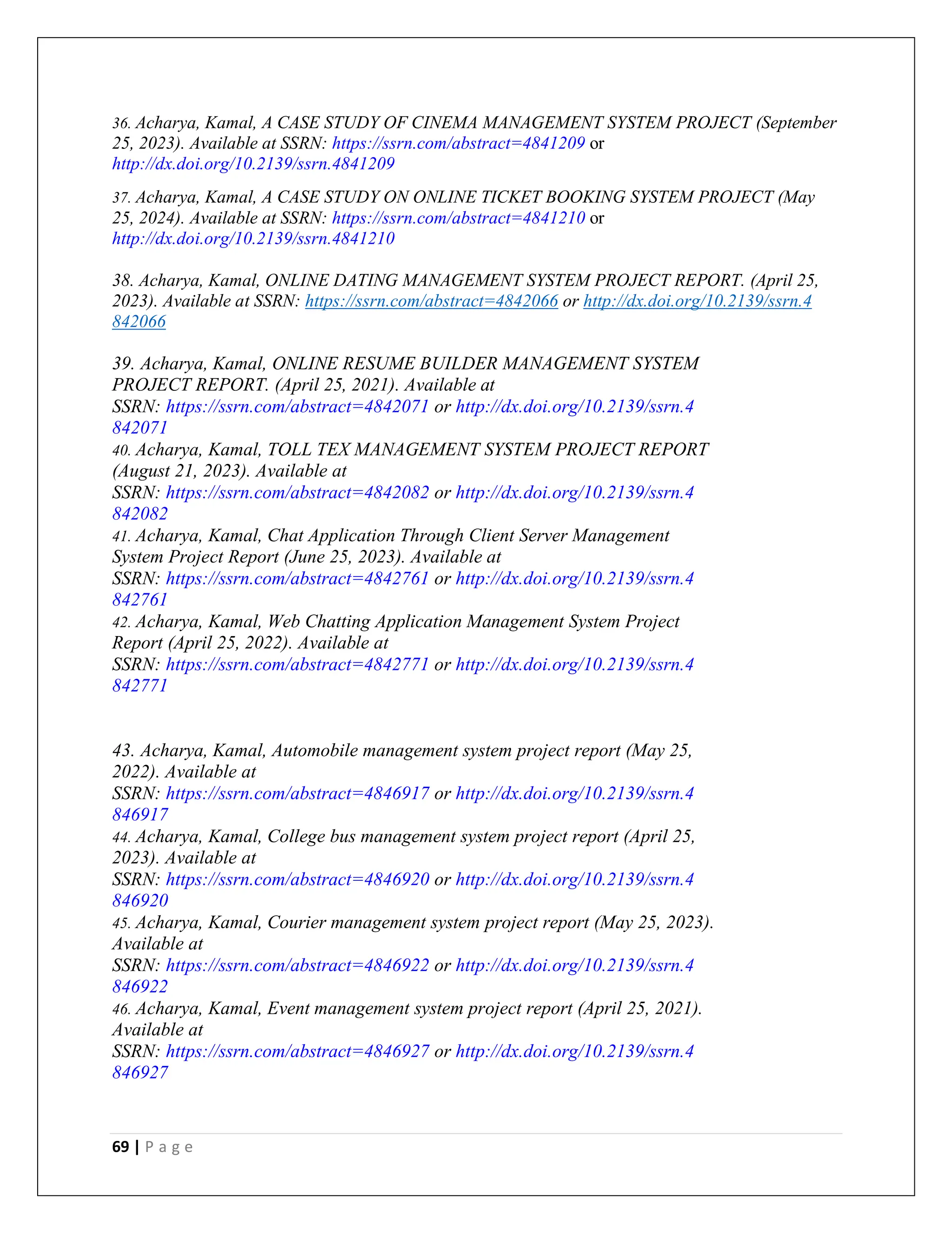 69 | P a g e
36. Acharya, Kamal, A CASE STUDY OF CINEMA MANAGEMENT SYSTEM PROJECT (September
25, 2023). Available at SSRN: https://ssrn.com/abstract=4841209 or
http://dx.doi.org/10.2139/ssrn.4841209
37. Acharya, Kamal, A CASE STUDY ON ONLINE TICKET BOOKING SYSTEM PROJECT (May
25, 2024). Available at SSRN: https://ssrn.com/abstract=4841210 or
http://dx.doi.org/10.2139/ssrn.4841210
38. Acharya, Kamal, ONLINE DATING MANAGEMENT SYSTEM PROJECT REPORT. (April 25,
2023). Available at SSRN: https://ssrn.com/abstract=4842066 or http://dx.doi.org/10.2139/ssrn.4
842066
39. Acharya, Kamal, ONLINE RESUME BUILDER MANAGEMENT SYSTEM
PROJECT REPORT. (April 25, 2021). Available at
SSRN: https://ssrn.com/abstract=4842071 or http://dx.doi.org/10.2139/ssrn.4
842071
40. Acharya, Kamal, TOLL TEX MANAGEMENT SYSTEM PROJECT REPORT
(August 21, 2023). Available at
SSRN: https://ssrn.com/abstract=4842082 or http://dx.doi.org/10.2139/ssrn.4
842082
41. Acharya, Kamal, Chat Application Through Client Server Management
System Project Report (June 25, 2023). Available at
SSRN: https://ssrn.com/abstract=4842761 or http://dx.doi.org/10.2139/ssrn.4
842761
42. Acharya, Kamal, Web Chatting Application Management System Project
Report (April 25, 2022). Available at
SSRN: https://ssrn.com/abstract=4842771 or http://dx.doi.org/10.2139/ssrn.4
842771
43. Acharya, Kamal, Automobile management system project report (May 25,
2022). Available at
SSRN: https://ssrn.com/abstract=4846917 or http://dx.doi.org/10.2139/ssrn.4
846917
44. Acharya, Kamal, College bus management system project report (April 25,
2023). Available at
SSRN: https://ssrn.com/abstract=4846920 or http://dx.doi.org/10.2139/ssrn.4
846920
45. Acharya, Kamal, Courier management system project report (May 25, 2023).
Available at
SSRN: https://ssrn.com/abstract=4846922 or http://dx.doi.org/10.2139/ssrn.4
846922
46. Acharya, Kamal, Event management system project report (April 25, 2021).
Available at
SSRN: https://ssrn.com/abstract=4846927 or http://dx.doi.org/10.2139/ssrn.4
846927
 
