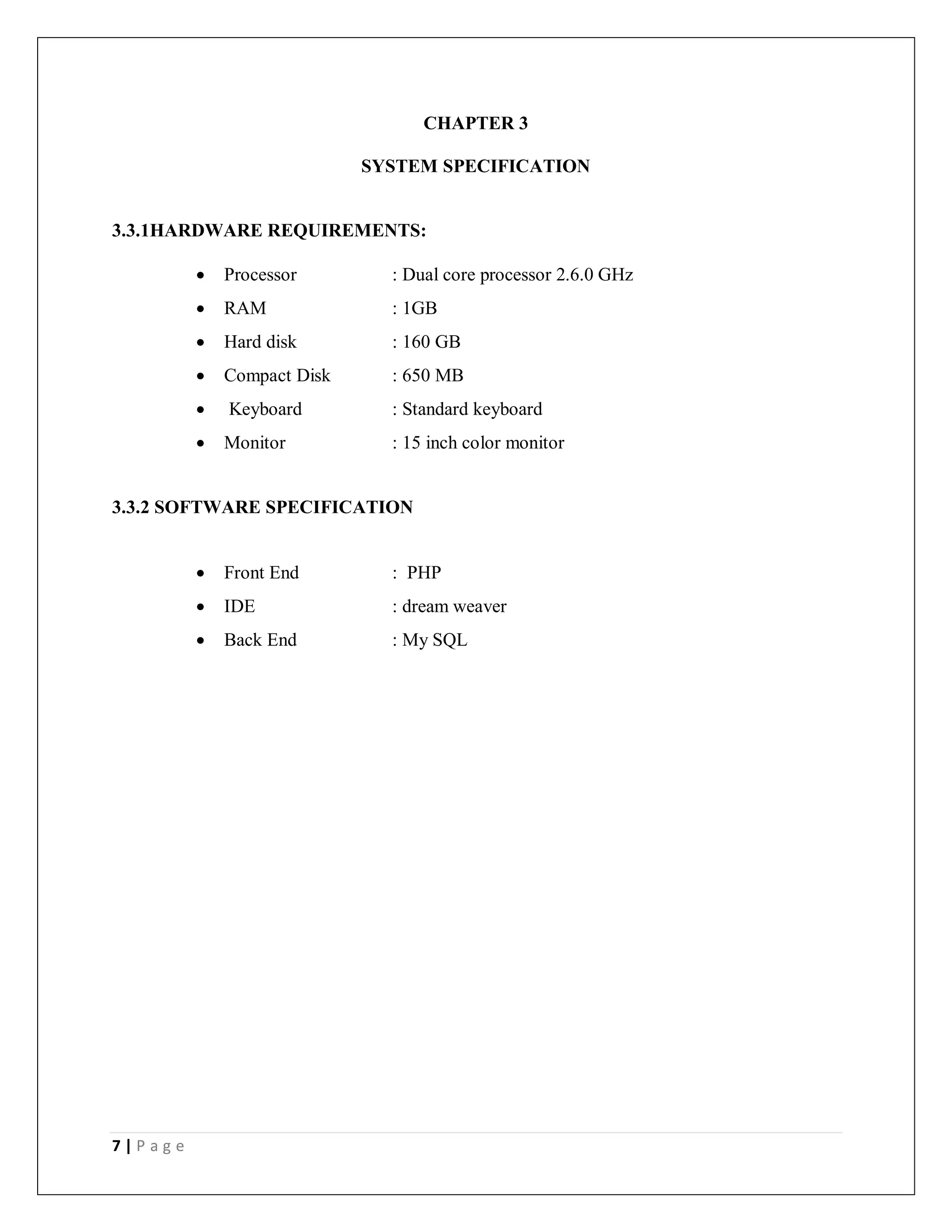 7 | P a g e
CHAPTER 3
SYSTEM SPECIFICATION
3.3.1HARDWARE REQUIREMENTS:
 Processor : Dual core processor 2.6.0 GHz
 RAM : 1GB
 Hard disk : 160 GB
 Compact Disk : 650 MB
 Keyboard : Standard keyboard
 Monitor : 15 inch color monitor
3.3.2 SOFTWARE SPECIFICATION
 Front End : PHP
 IDE : dream weaver
 Back End : My SQL
 