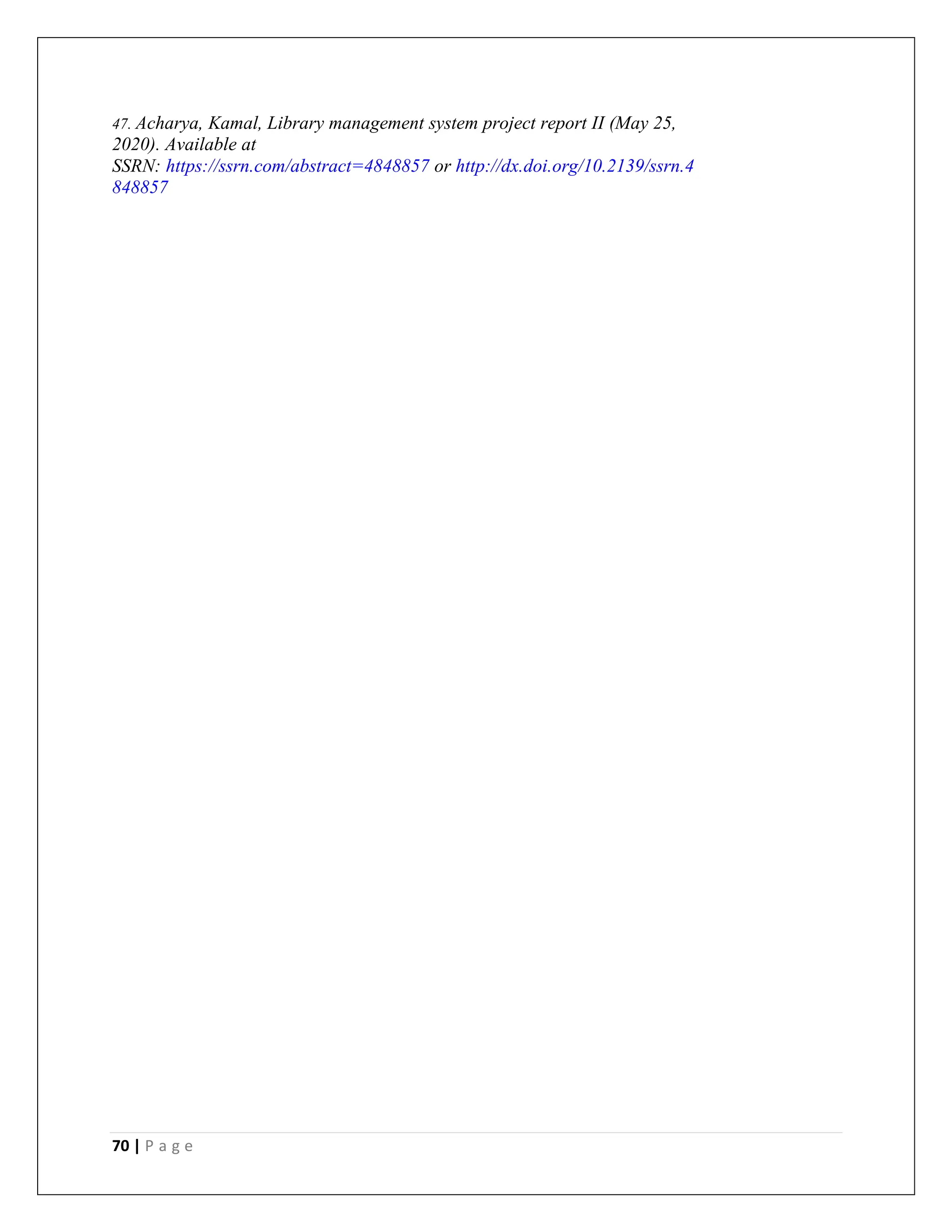 70 | P a g e
47. Acharya, Kamal, Library management system project report II (May 25,
2020). Available at
SSRN: https://ssrn.com/abstract=4848857 or http://dx.doi.org/10.2139/ssrn.4
848857
 